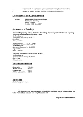 • Coordinate with the suppliers and system specialists for training the client/consultant.
• Reply to the operator complains and rectify the problems/complains if any
Qualifications and Achievements
Tertiary BS Electrical Engineering / Power
Beirut Arab University
Beirut, Lebanon
October 2002 - June 2007
Seminars and Trainings
Electrical Engineering Safety: Protective Grounding, Electromagnetic Interference, Lightning
Protection, Measurements and Safety Codes
18-Hour Course
Sponsored/Conducted by BAU/CCC
June 2006
Beirut, Lebanon
MICROCHIP Microcontrollers (PIC)
20-Hour Course
Sponsored/Conducted by BAU/CCC
August 2005
Beirut, Lebanon
Electronic Automation Design using ORCAD 9.1
18-Hour Course
Sponsored/Conducted by BAU/CCC
March 2004
Beirut, Lebanon
Personal Information
Nationality Palestine
Marital Status Married
Passport No. 320791
Driving License No. 123935
Reference
Available upon request
This document has been completed in good faith and to the best of my knowledge and
belief this is a true, accurate and complete statement.
Engr. Hussein Ahmad Salem
 
