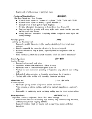  Kept records of all loans made by individual clients
Continental Graphics Corp.: (2004-2005)
Blue Print Technician / Scan Operator
 Scanned master layouts for Commercial Airplanes DC-09, DC-10, AND DC-11
 Scanned master layouts for Military Airplane Model C-17
 Scanned layouts to build parts to repair the planes
 Provided information for engineers at Boeing Corp, Long Beach, CA
 Developed excellent scanning skills using Mylar master layouts in color, grey scale,
and black and white formats
 Primary individual responsible for updating revision changes on master layout and
tooling drawings
Velocity Express: (2006)
Shipping and Receiving Clerk
 Received overnight shipments of office supplies & distributed them to individual
customers
 Directly responsible for completing all orders by the end of each shift
 Received merchandize daily in pallets, separating them and reorganized items by
customer
 In the warehouse; pulled and reviewed customer’s orders and shipped immediately
Solaris Paper Inc.: (2007-2009)
Machine Operator
 Received and reviewed work orders
 Maintained a clean work environment, critical to safety
 Operated a crane to load and transport paper by the ton
 Worked in a team environment consisting of 3 operators, using efficient team working
skills
 Followed all safety procedures to the details, given interest for all machinery
 Worked safely while working with potentially dangerous machinery
Abad Foam, Inc.: (11/2011–01/2012)
Machine Operator
 Operated a quilting machine using various threads and needles
 When operating a quilting machine, used various material depending on a customer’s
order
 Responsible for maintaining stable machinery, making sure that it was in top condition
Kerry Ingredients: (06/2012-07/2013)
Compounder (Aeroteck Assignment; Taken Direct with Company)
 General labor duties such as dumping bags manually using drones to dump into mixer,
and transporting barrels weighing 150 kilos
 Received formulas; pulled raw material such as sugar totes, reamers, and other
ingredients
 