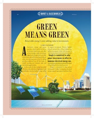 92 Robb Report
A
lternative energy and green
pursuits, which used to be driven
by futurist think tanks, now offer
an increasingly viable investment
opportunity.Despitetherecentslide
infossilfuels,themarchtowardsgreendoesn’t
mean just planting more trees or taking
petroleum-powered cars off the roads. It
entails creating new markets, jobs and
investment opportunities.
In the realm of solar energy, increased
efficiency and reduction of equipment and
installation costs has fuelled a huge influx
of capital investment. Warren Buffett
himself started with a US$2.6 billion ($3.5
billion) investment which will increase to
US$30 billion by the end of next year.
Google is committed to solar power
investments to offset its immense electrical
energy usage by agreeing to fund more than
Renewable energy is now adding value to investments.
GREEN
MEANS GREEN
By ERIC STACHOWSKI
Google is committed to solar
power investments to offset its
immense electrical energy use.
Illustration OLEG BORODIN
 