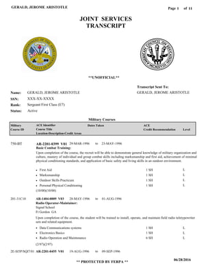Page of1
06/28/2016
** PROTECTED BY FERPA **
GERALD, JEROME ARISTOTLE 11
GERALD, JEROME ARISTOTLE
XXX-XX-XXXX
Sergeant First Class (E7)
GERALD, JEROME ARISTOTLE
Transcript Sent To:
Name:
SSN:
Rank:
JOINT SERVICES
TRANSCRIPT
**UNOFFICIAL**
Military Courses
ActiveStatus:
Military
Course ID
ACE Identifier
Course Title
Location-Description-Credit Areas
Dates Taken ACE
Credit Recommendation Level
Basic Combat Training:
Upon completion of the course, the recruit will be able to demonstrate general knowledge of military organization and
culture, mastery of individual and group combat skills including marksmanship and first aid, achievement of minimal
physical conditioning standards, and application of basic safety and living skills in an outdoor environment.
AR-2201-0399 V01750-BT 29-MAR-1996 23-MAY-1996
First Aid
Marksmanship
Outdoor Skills Practicum
Personal Physical Conditioning
L
L
L
L
1 SH
1 SH
1 SH
1 SH
Radio Operator-Maintainer:
AR-1404-0009 V03
AR-2201-0455 V01
28-MAY-1996
19-AUG-1996
01-AUG-1996
09-SEP-1996
Upon completion of the course, the student will be trained to install, operate, and maintain field radio teletypewriter
sets and related equipment.
201-31C10
2E-SI5P/SQI7/011-
Signal School
Ft Gordon GA
Data Communications systems
Electronics Basics
Radio Operation and Maintenance
1 SH
1 SH
6 SH
L
L
L
(10/00)(10/00)
(2/97)(2/97)
to
to
to
 