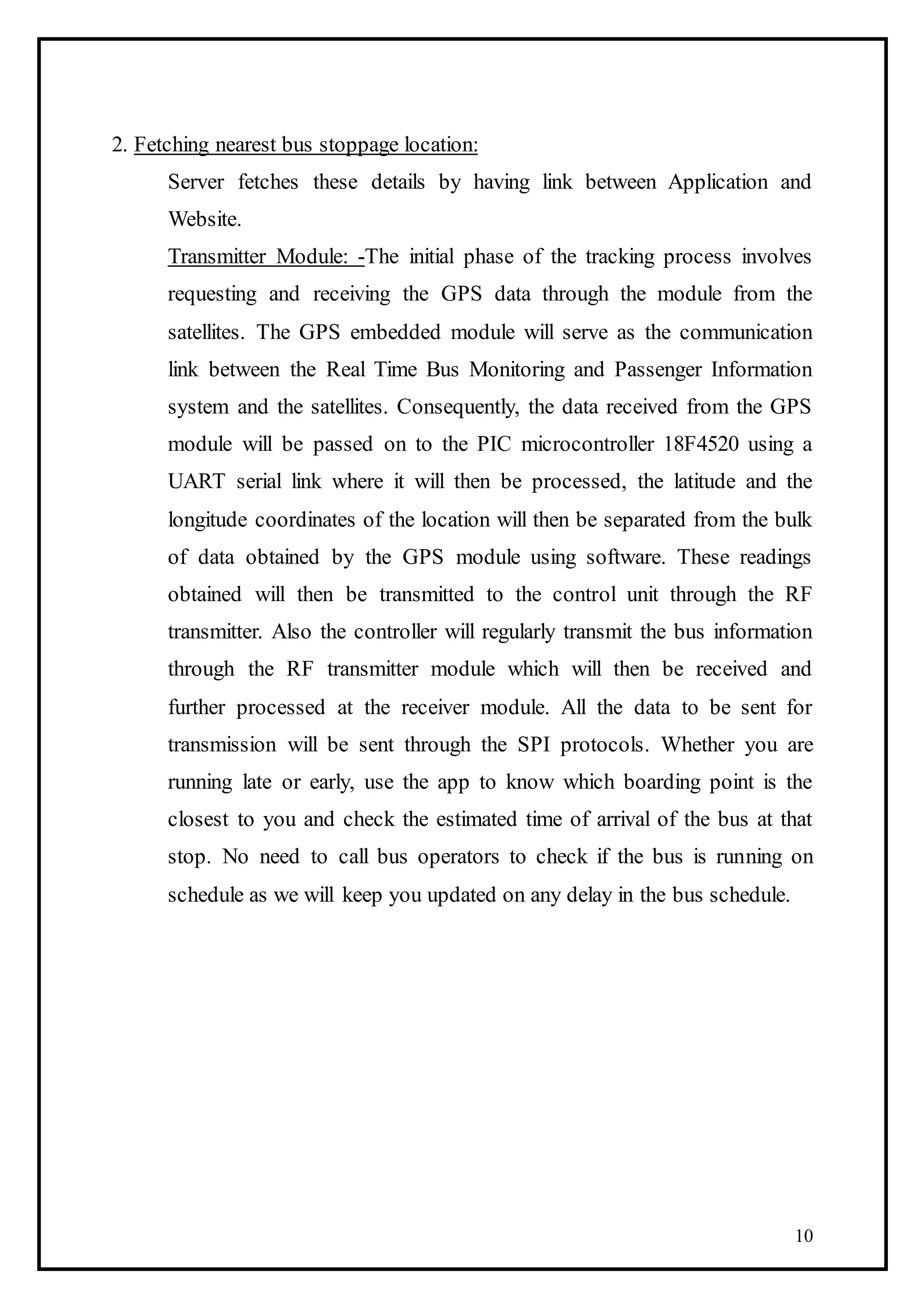 10
2. Fetching nearest bus stoppage location:
Server fetches these details by having link between Application and
Website.
Transmitter Module: -The initial phase of the tracking process involves
requesting and receiving the GPS data through the module from the
satellites. The GPS embedded module will serve as the communication
link between the Real Time Bus Monitoring and Passenger Information
system and the satellites. Consequently, the data received from the GPS
module will be passed on to the PIC microcontroller 18F4520 using a
UART serial link where it will then be processed, the latitude and the
longitude coordinates of the location will then be separated from the bulk
of data obtained by the GPS module using software. These readings
obtained will then be transmitted to the control unit through the RF
transmitter. Also the controller will regularly transmit the bus information
through the RF transmitter module which will then be received and
further processed at the receiver module. All the data to be sent for
transmission will be sent through the SPI protocols. Whether you are
running late or early, use the app to know which boarding point is the
closest to you and check the estimated time of arrival of the bus at that
stop. No need to call bus operators to check if the bus is running on
schedule as we will keep you updated on any delay in the bus schedule.
 