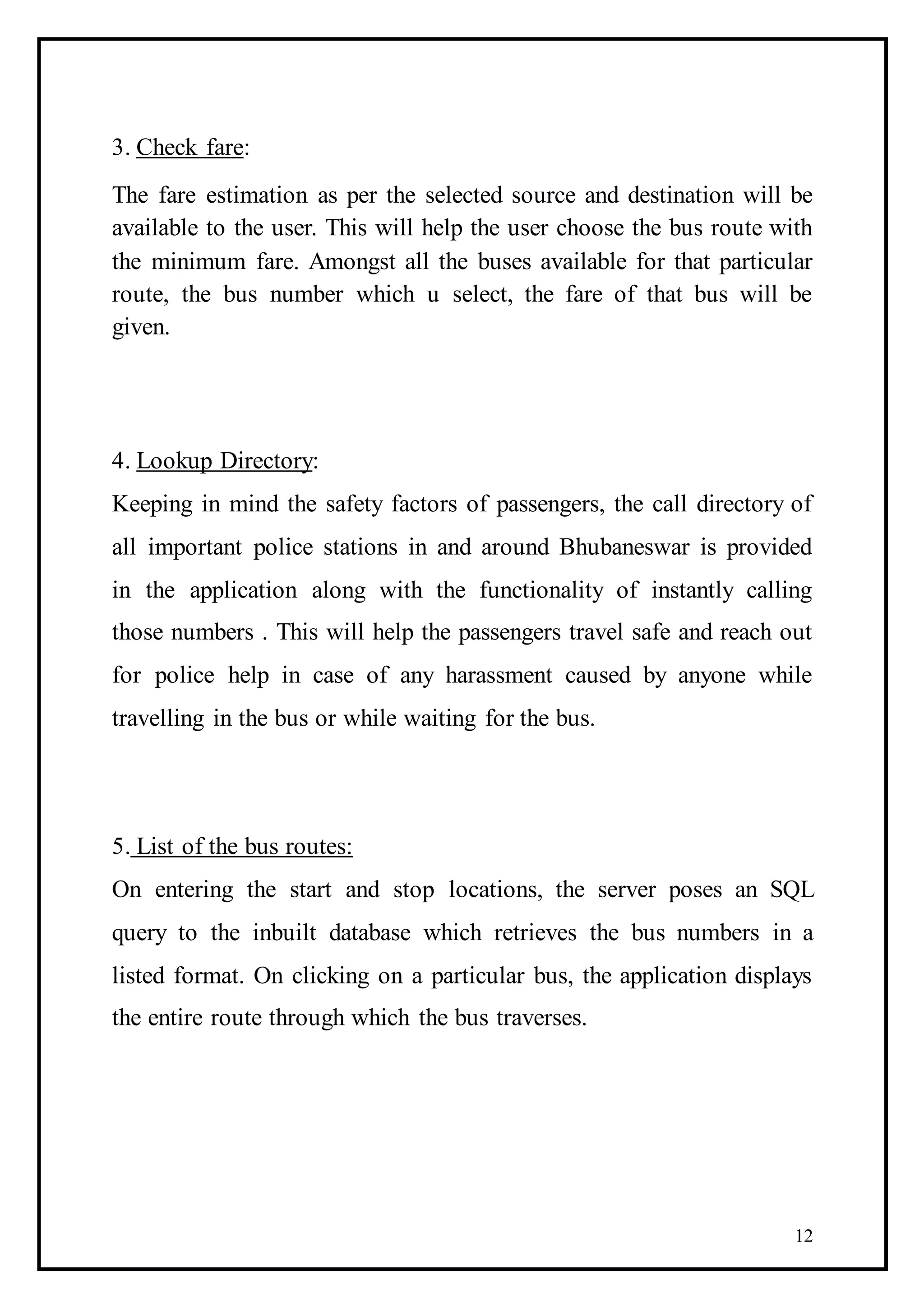 12
3. Check fare:
The fare estimation as per the selected source and destination will be
available to the user. This will help the user choose the bus route with
the minimum fare. Amongst all the buses available for that particular
route, the bus number which u select, the fare of that bus will be
given.
4. Lookup Directory:
Keeping in mind the safety factors of passengers, the call directory of
all important police stations in and around Bhubaneswar is provided
in the application along with the functionality of instantly calling
those numbers . This will help the passengers travel safe and reach out
for police help in case of any harassment caused by anyone while
travelling in the bus or while waiting for the bus.
5. List of the bus routes:
On entering the start and stop locations, the server poses an SQL
query to the inbuilt database which retrieves the bus numbers in a
listed format. On clicking on a particular bus, the application displays
the entire route through which the bus traverses.
 