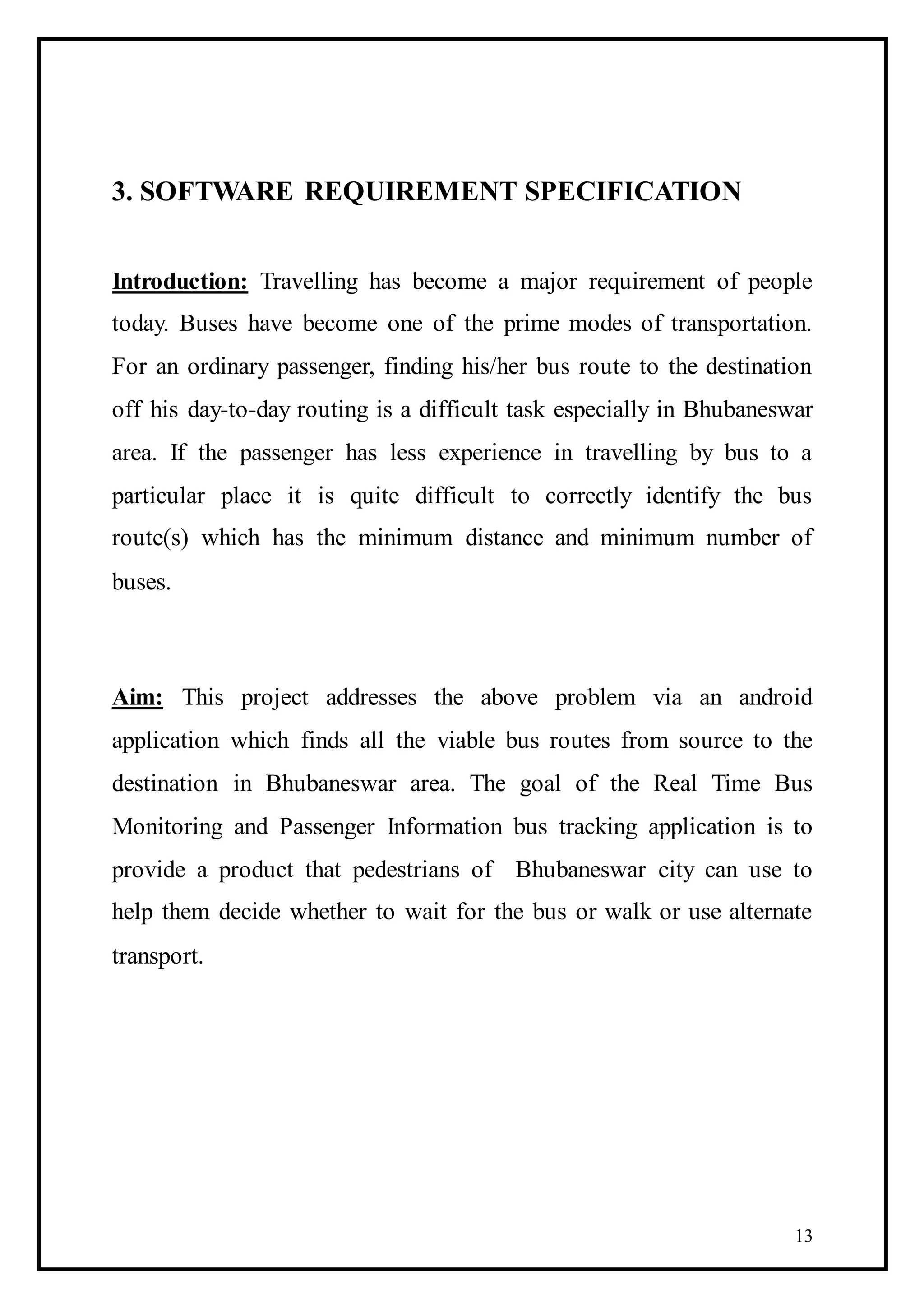 13
3. SOFTWARE REQUIREMENT SPECIFICATION
Introduction: Travelling has become a major requirement of people
today. Buses have become one of the prime modes of transportation.
For an ordinary passenger, finding his/her bus route to the destination
off his day-to-day routing is a difficult task especially in Bhubaneswar
area. If the passenger has less experience in travelling by bus to a
particular place it is quite difficult to correctly identify the bus
route(s) which has the minimum distance and minimum number of
buses.
Aim: This project addresses the above problem via an android
application which finds all the viable bus routes from source to the
destination in Bhubaneswar area. The goal of the Real Time Bus
Monitoring and Passenger Information bus tracking application is to
provide a product that pedestrians of Bhubaneswar city can use to
help them decide whether to wait for the bus or walk or use alternate
transport.
 