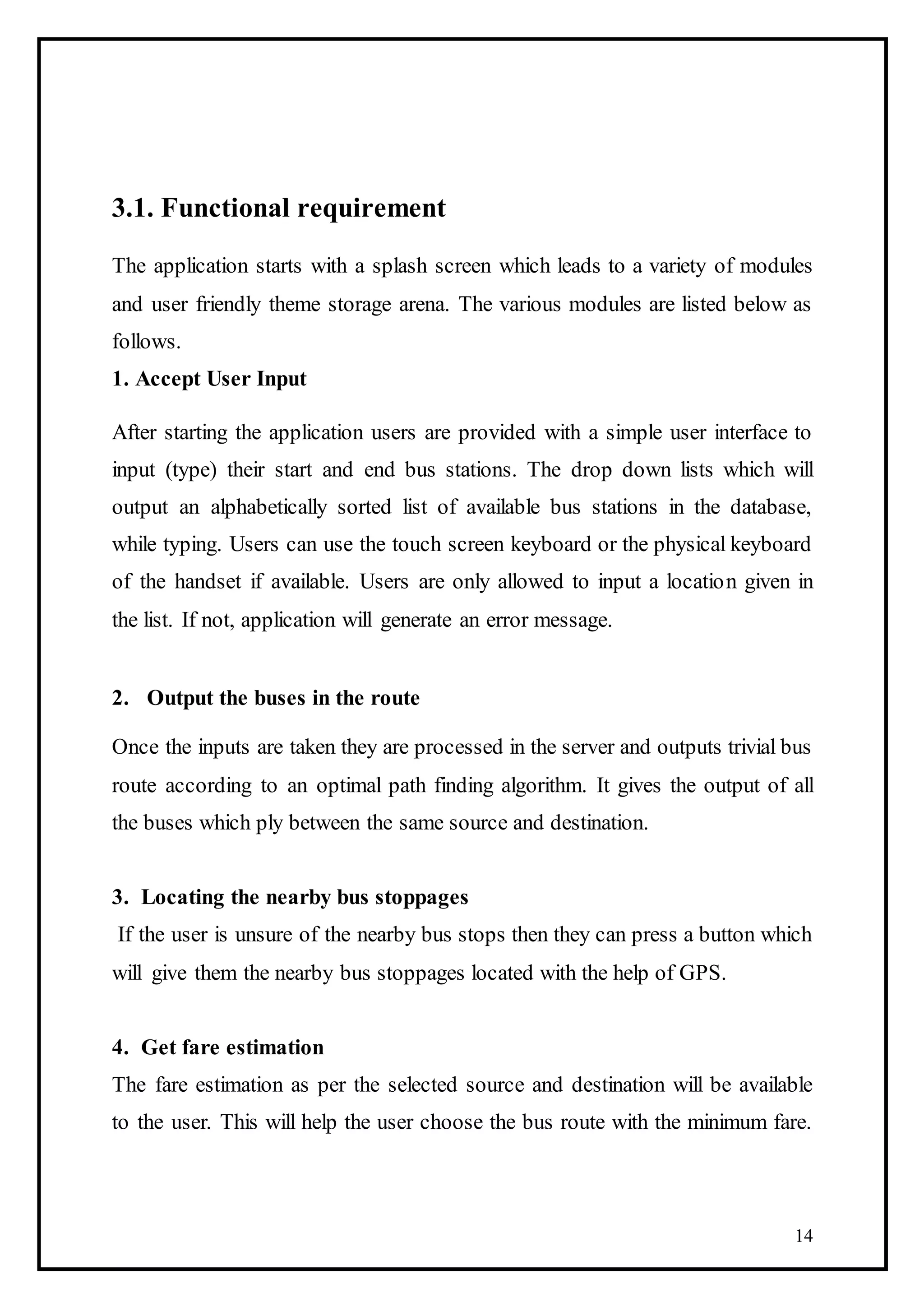 14
3.1. Functional requirement
The application starts with a splash screen which leads to a variety of modules
and user friendly theme storage arena. The various modules are listed below as
follows.
1. Accept User Input
After starting the application users are provided with a simple user interface to
input (type) their start and end bus stations. The drop down lists which will
output an alphabetically sorted list of available bus stations in the database,
while typing. Users can use the touch screen keyboard or the physical keyboard
of the handset if available. Users are only allowed to input a location given in
the list. If not, application will generate an error message.
2. Output the buses in the route
Once the inputs are taken they are processed in the server and outputs trivial bus
route according to an optimal path finding algorithm. It gives the output of all
the buses which ply between the same source and destination.
3. Locating the nearby bus stoppages
If the user is unsure of the nearby bus stops then they can press a button which
will give them the nearby bus stoppages located with the help of GPS.
4. Get fare estimation
The fare estimation as per the selected source and destination will be available
to the user. This will help the user choose the bus route with the minimum fare.
 