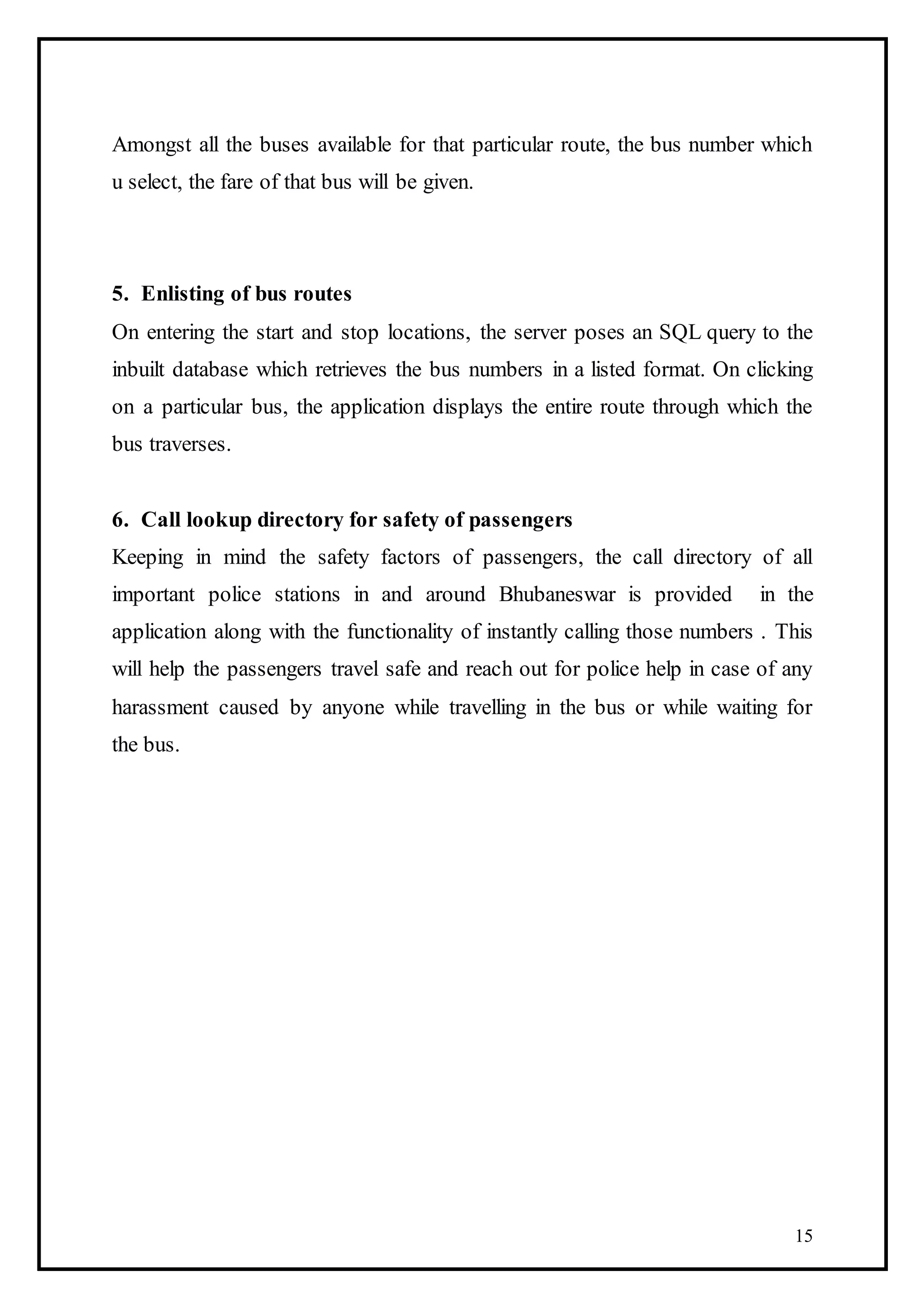 15
Amongst all the buses available for that particular route, the bus number which
u select, the fare of that bus will be given.
5. Enlisting of bus routes
On entering the start and stop locations, the server poses an SQL query to the
inbuilt database which retrieves the bus numbers in a listed format. On clicking
on a particular bus, the application displays the entire route through which the
bus traverses.
6. Call lookup directory for safety of passengers
Keeping in mind the safety factors of passengers, the call directory of all
important police stations in and around Bhubaneswar is provided in the
application along with the functionality of instantly calling those numbers . This
will help the passengers travel safe and reach out for police help in case of any
harassment caused by anyone while travelling in the bus or while waiting for
the bus.
 