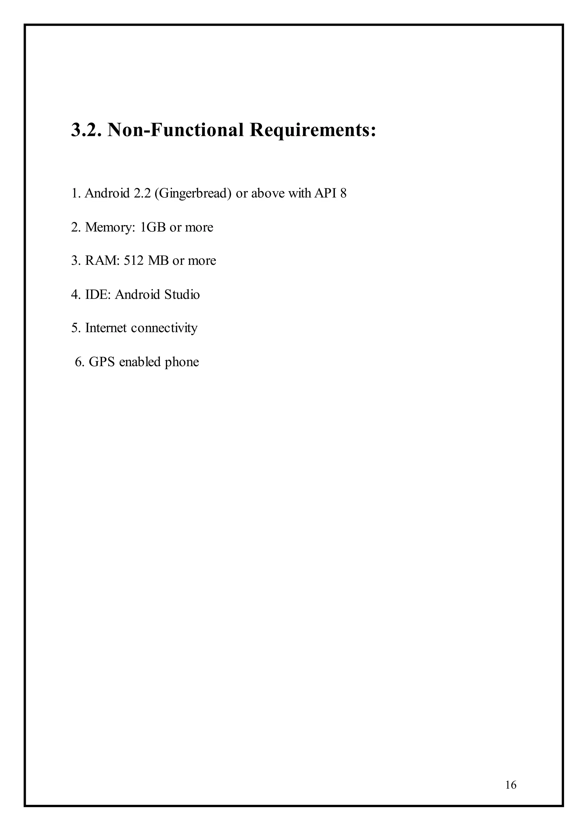 16
3.2. Non-Functional Requirements:
1. Android 2.2 (Gingerbread) or above with API 8
2. Memory: 1GB or more
3. RAM: 512 MB or more
4. IDE: Android Studio
5. Internet connectivity
6. GPS enabled phone
 
