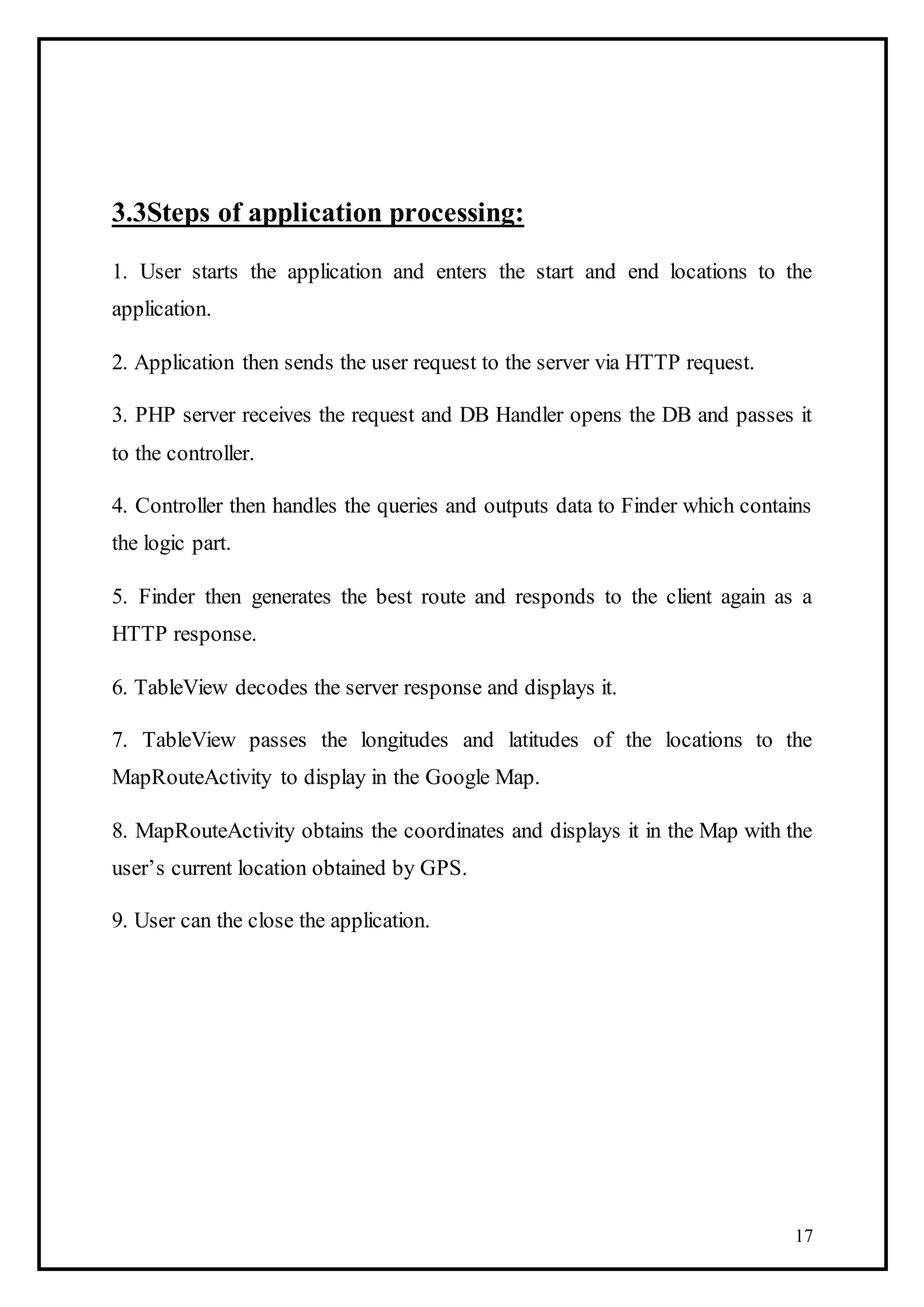 17
3.3Steps of application processing:
1. User starts the application and enters the start and end locations to the
application.
2. Application then sends the user request to the server via HTTP request.
3. PHP server receives the request and DB Handler opens the DB and passes it
to the controller.
4. Controller then handles the queries and outputs data to Finder which contains
the logic part.
5. Finder then generates the best route and responds to the client again as a
HTTP response.
6. TableView decodes the server response and displays it.
7. TableView passes the longitudes and latitudes of the locations to the
MapRouteActivity to display in the Google Map.
8. MapRouteActivity obtains the coordinates and displays it in the Map with the
user’s current location obtained by GPS.
9. User can the close the application.
 