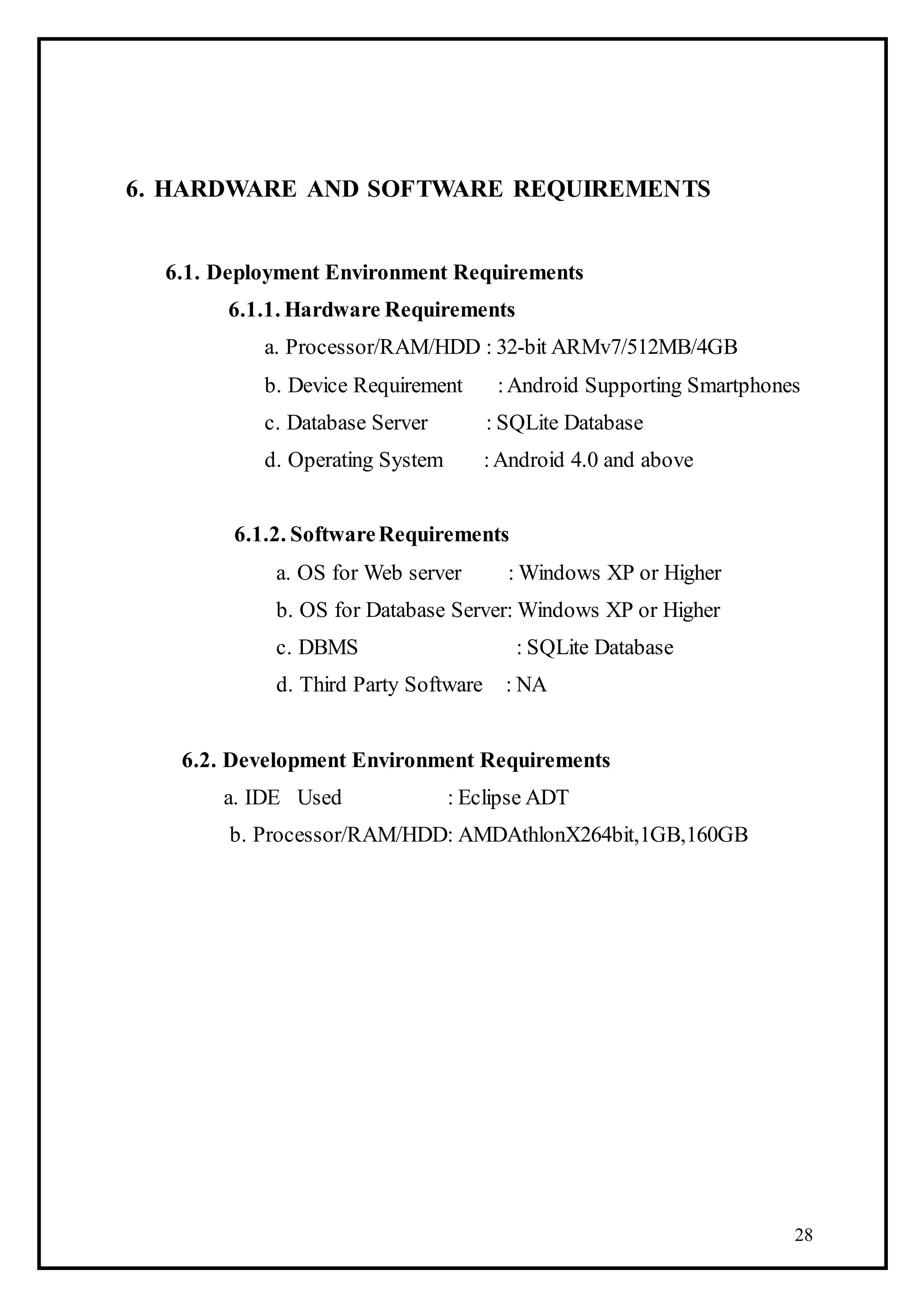 28
6. HARDWARE AND SOFTWARE REQUIREMENTS
6.1. Deployment Environment Requirements
6.1.1. Hardware Requirements
a. Processor/RAM/HDD : 32-bit ARMv7/512MB/4GB
b. Device Requirement :Android Supporting Smartphones
c. Database Server : SQLite Database
d. Operating System :Android 4.0 and above
6.1.2. SoftwareRequirements
a. OS for Web server : Windows XP or Higher
b. OS for Database Server: Windows XP or Higher
c. DBMS : SQLite Database
d. Third Party Software : NA
6.2. Development Environment Requirements
a. IDE Used : Eclipse ADT
b. Processor/RAM/HDD: AMDAthlonX264bit,1GB,160GB
 