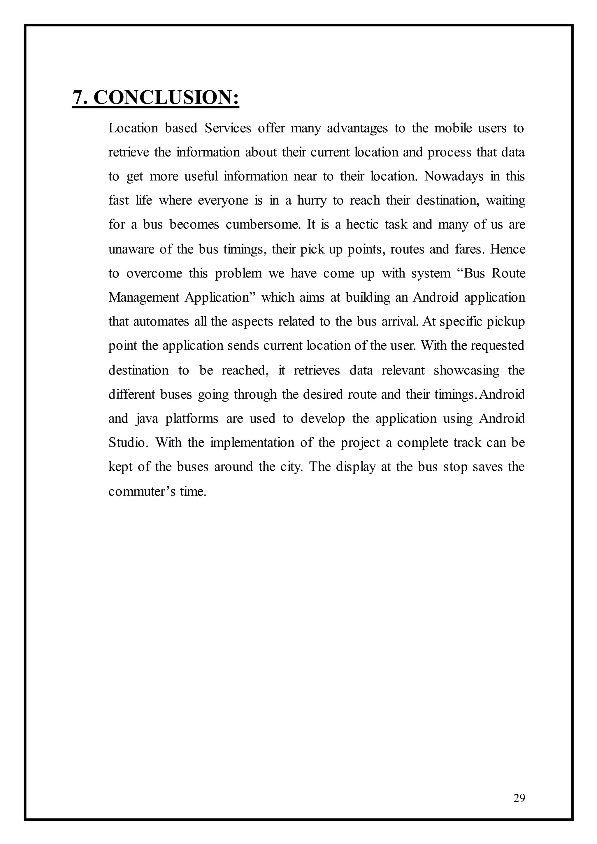 29
7. CONCLUSION:
Location based Services offer many advantages to the mobile users to
retrieve the information about their current location and process that data
to get more useful information near to their location. Nowadays in this
fast life where everyone is in a hurry to reach their destination, waiting
for a bus becomes cumbersome. It is a hectic task and many of us are
unaware of the bus timings, their pick up points, routes and fares. Hence
to overcome this problem we have come up with system “Bus Route
Management Application” which aims at building an Android application
that automates all the aspects related to the bus arrival. At specific pickup
point the application sends current location of the user. With the requested
destination to be reached, it retrieves data relevant showcasing the
different buses going through the desired route and their timings.Android
and java platforms are used to develop the application using Android
Studio. With the implementation of the project a complete track can be
kept of the buses around the city. The display at the bus stop saves the
commuter’s time.
 