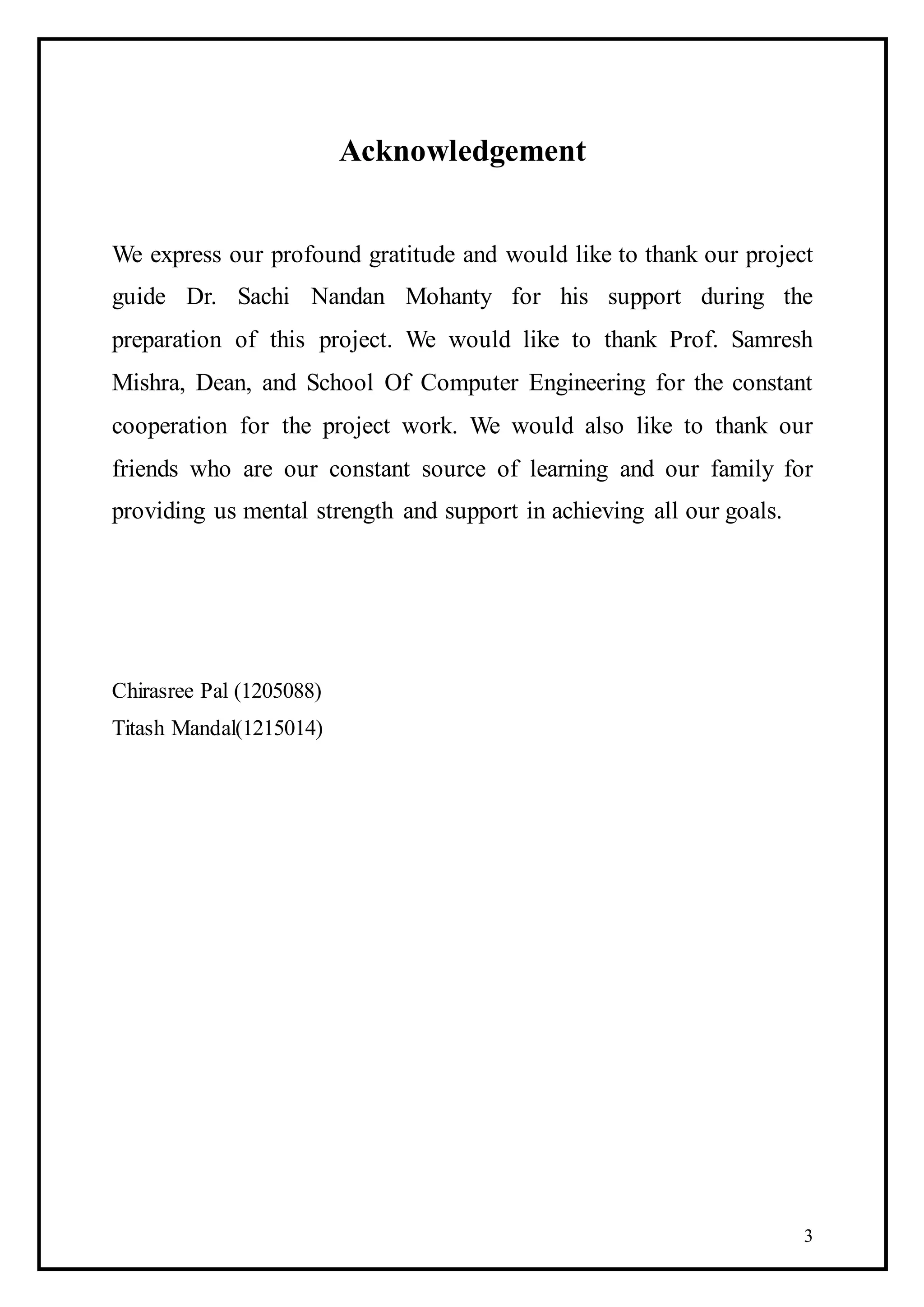 3
Acknowledgement
We express our profound gratitude and would like to thank our project
guide Dr. Sachi Nandan Mohanty for his support during the
preparation of this project. We would like to thank Prof. Samresh
Mishra, Dean, and School Of Computer Engineering for the constant
cooperation for the project work. We would also like to thank our
friends who are our constant source of learning and our family for
providing us mental strength and support in achieving all our goals.
Chirasree Pal (1205088)
Titash Mandal(1215014)
 