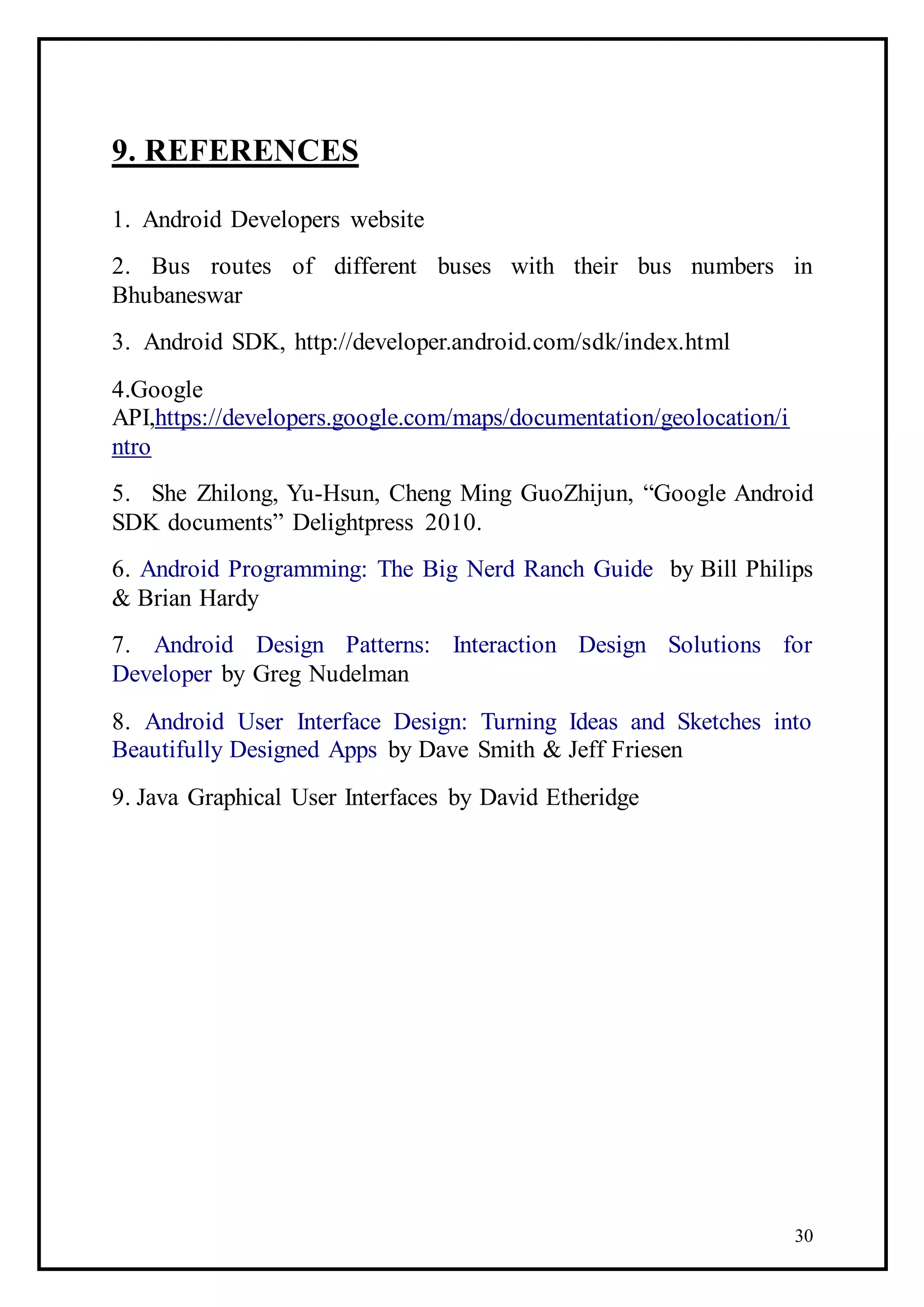 30
9. REFERENCES
1. Android Developers website
2. Bus routes of different buses with their bus numbers in
Bhubaneswar
3. Android SDK, http://developer.android.com/sdk/index.html
4.Google
API,https://developers.google.com/maps/documentation/geolocation/i
ntro
5. She Zhilong, Yu-Hsun, Cheng Ming GuoZhijun, “Google Android
SDK documents” Delightpress 2010.
6. Android Programming: The Big Nerd Ranch Guide by Bill Philips
& Brian Hardy
7. Android Design Patterns: Interaction Design Solutions for
Developer by Greg Nudelman
8. Android User Interface Design: Turning Ideas and Sketches into
Beautifully Designed Apps by Dave Smith & Jeff Friesen
9. Java Graphical User Interfaces by David Etheridge
 