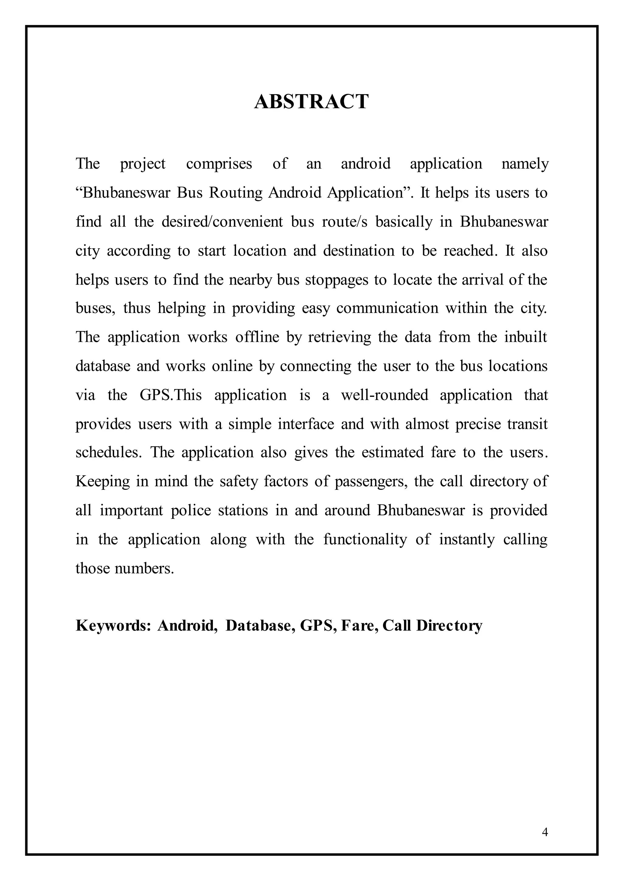 4
ABSTRACT
The project comprises of an android application namely
“Bhubaneswar Bus Routing Android Application”. It helps its users to
find all the desired/convenient bus route/s basically in Bhubaneswar
city according to start location and destination to be reached. It also
helps users to find the nearby bus stoppages to locate the arrival of the
buses, thus helping in providing easy communication within the city.
The application works offline by retrieving the data from the inbuilt
database and works online by connecting the user to the bus locations
via the GPS.This application is a well-rounded application that
provides users with a simple interface and with almost precise transit
schedules. The application also gives the estimated fare to the users.
Keeping in mind the safety factors of passengers, the call directory of
all important police stations in and around Bhubaneswar is provided
in the application along with the functionality of instantly calling
those numbers.
Keywords: Android, Database, GPS, Fare, Call Directory
 