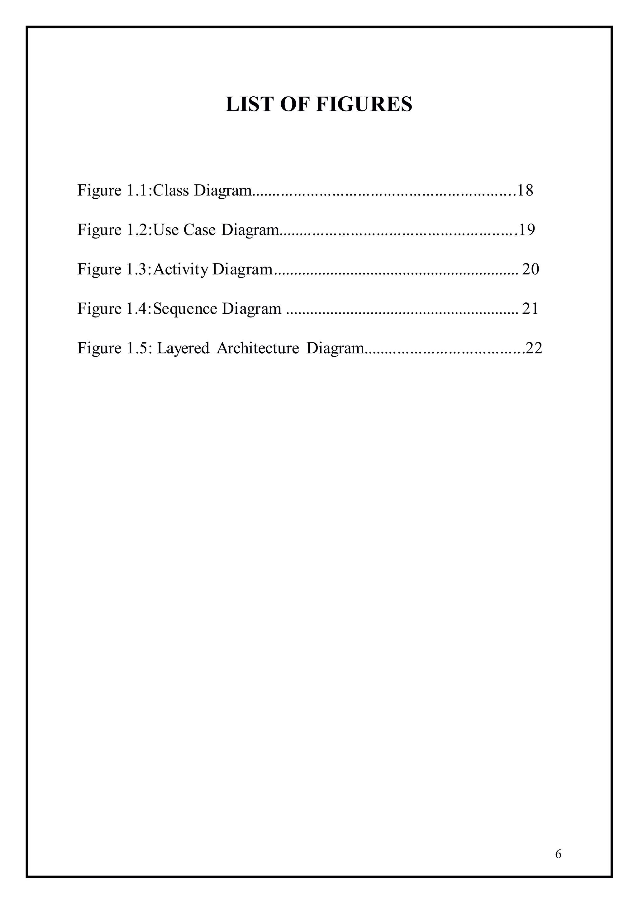 6
LIST OF FIGURES
Figure 1.1:Class Diagram..............................................................18
Figure 1.2:Use Case Diagram........................................................19
Figure 1.3:Activity Diagram............................................................. 20
Figure 1.4:Sequence Diagram .......................................................... 21
Figure 1.5: Layered Architecture Diagram......................................22
 