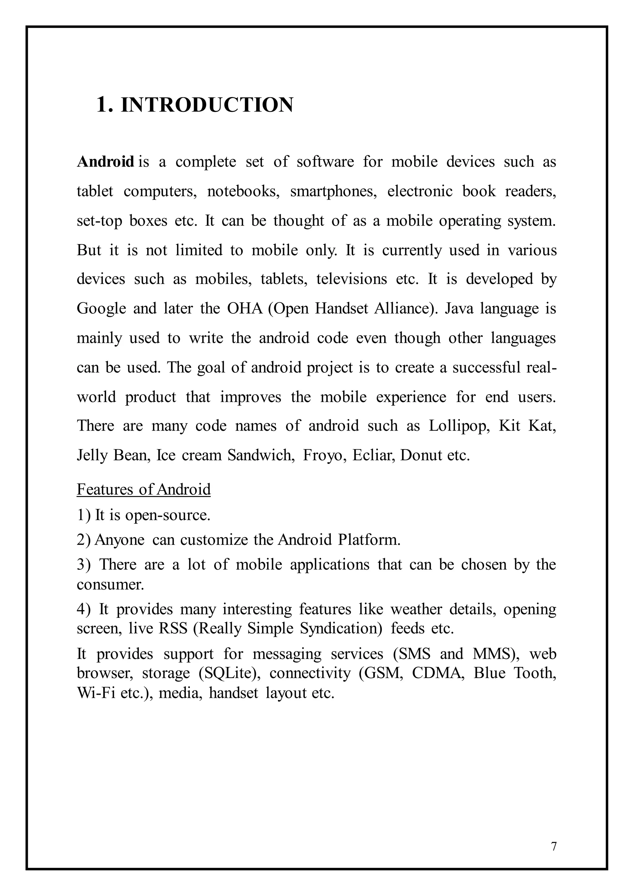 7
1. INTRODUCTION
Android is a complete set of software for mobile devices such as
tablet computers, notebooks, smartphones, electronic book readers,
set-top boxes etc. It can be thought of as a mobile operating system.
But it is not limited to mobile only. It is currently used in various
devices such as mobiles, tablets, televisions etc. It is developed by
Google and later the OHA (Open Handset Alliance). Java language is
mainly used to write the android code even though other languages
can be used. The goal of android project is to create a successful real-
world product that improves the mobile experience for end users.
There are many code names of android such as Lollipop, Kit Kat,
Jelly Bean, Ice cream Sandwich, Froyo, Ecliar, Donut etc.
Features of Android
1) It is open-source.
2) Anyone can customize the Android Platform.
3) There are a lot of mobile applications that can be chosen by the
consumer.
4) It provides many interesting features like weather details, opening
screen, live RSS (Really Simple Syndication) feeds etc.
It provides support for messaging services (SMS and MMS), web
browser, storage (SQLite), connectivity (GSM, CDMA, Blue Tooth,
Wi-Fi etc.), media, handset layout etc.
 