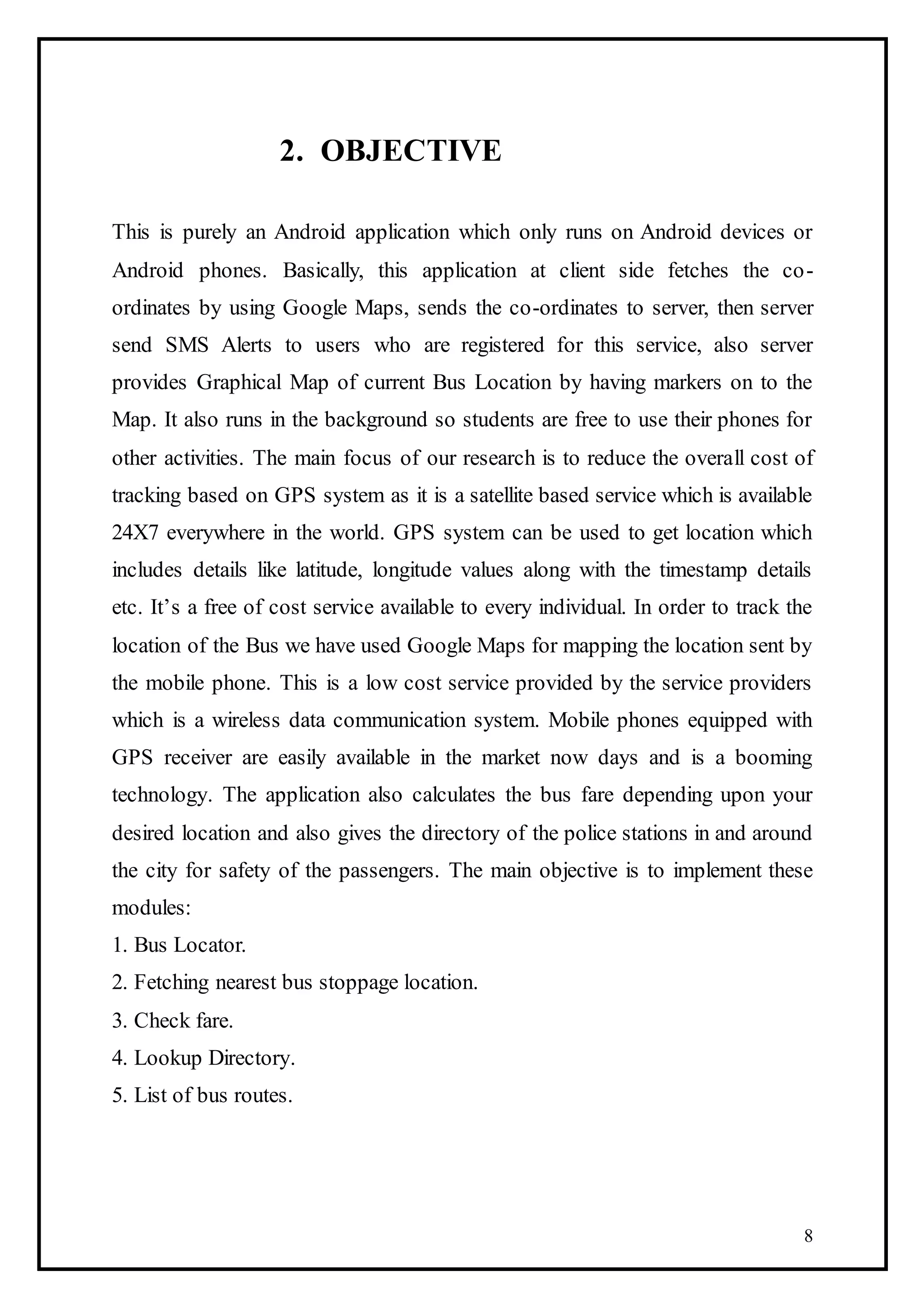 8
2. OBJECTIVE
This is purely an Android application which only runs on Android devices or
Android phones. Basically, this application at client side fetches the co-
ordinates by using Google Maps, sends the co-ordinates to server, then server
send SMS Alerts to users who are registered for this service, also server
provides Graphical Map of current Bus Location by having markers on to the
Map. It also runs in the background so students are free to use their phones for
other activities. The main focus of our research is to reduce the overall cost of
tracking based on GPS system as it is a satellite based service which is available
24X7 everywhere in the world. GPS system can be used to get location which
includes details like latitude, longitude values along with the timestamp details
etc. It’s a free of cost service available to every individual. In order to track the
location of the Bus we have used Google Maps for mapping the location sent by
the mobile phone. This is a low cost service provided by the service providers
which is a wireless data communication system. Mobile phones equipped with
GPS receiver are easily available in the market now days and is a booming
technology. The application also calculates the bus fare depending upon your
desired location and also gives the directory of the police stations in and around
the city for safety of the passengers. The main objective is to implement these
modules:
1. Bus Locator.
2. Fetching nearest bus stoppage location.
3. Check fare.
4. Lookup Directory.
5. List of bus routes.
 