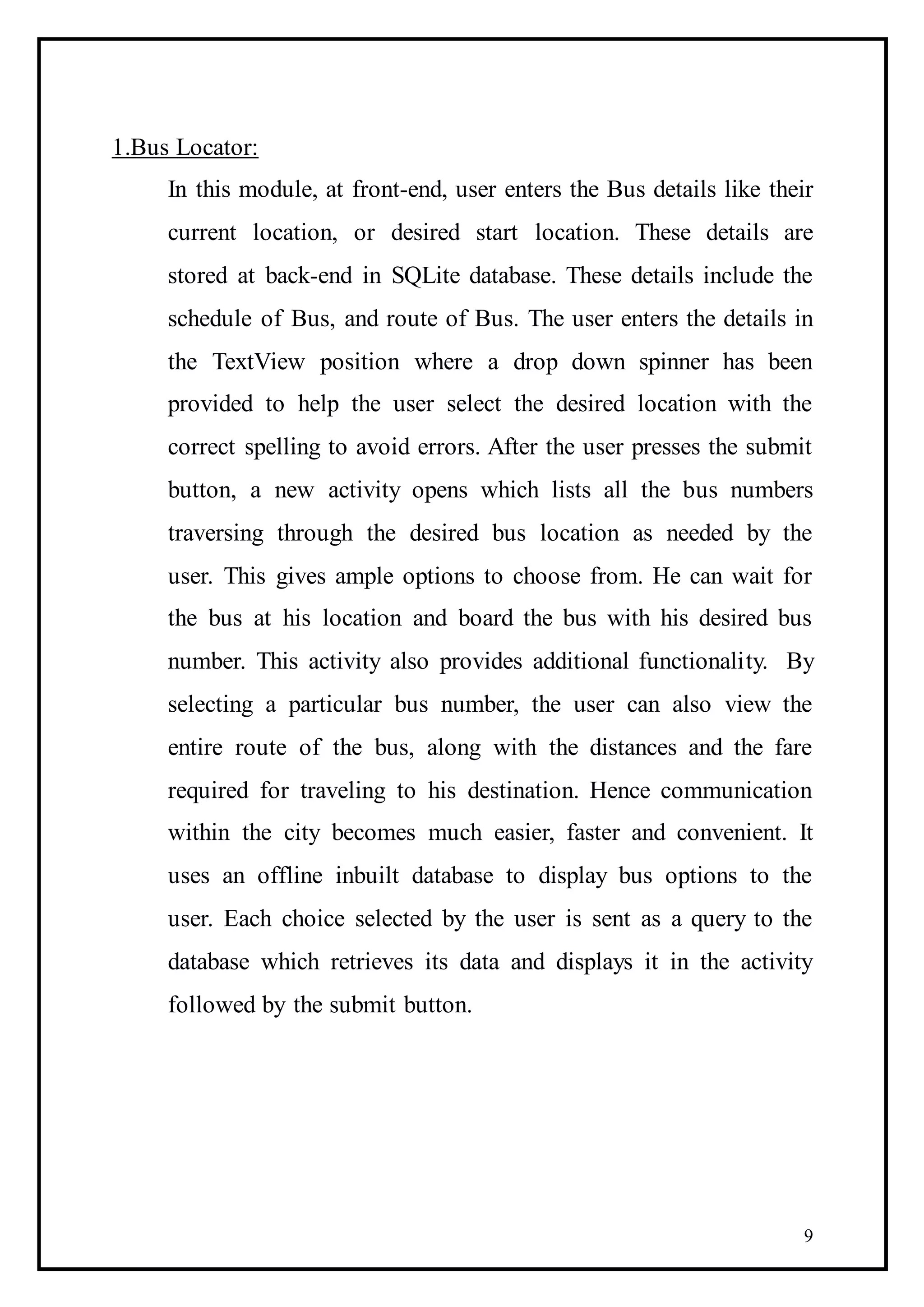 9
1.Bus Locator:
In this module, at front-end, user enters the Bus details like their
current location, or desired start location. These details are
stored at back-end in SQLite database. These details include the
schedule of Bus, and route of Bus. The user enters the details in
the TextView position where a drop down spinner has been
provided to help the user select the desired location with the
correct spelling to avoid errors. After the user presses the submit
button, a new activity opens which lists all the bus numbers
traversing through the desired bus location as needed by the
user. This gives ample options to choose from. He can wait for
the bus at his location and board the bus with his desired bus
number. This activity also provides additional functionality. By
selecting a particular bus number, the user can also view the
entire route of the bus, along with the distances and the fare
required for traveling to his destination. Hence communication
within the city becomes much easier, faster and convenient. It
uses an offline inbuilt database to display bus options to the
user. Each choice selected by the user is sent as a query to the
database which retrieves its data and displays it in the activity
followed by the submit button.
 