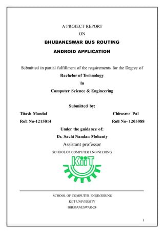1
A PROJECT REPORT
ON
BHUBANESWAR BUS ROUTING
ANDROID APPLICATION
Submitted in partial fulfillment of the requirements for the Degree of
Bachelor of Technology
In
Computer Science & Engineering
Submitted by:
Titash Mandal Chirasree Pal
Roll No-1215014 Roll No- 1205088
Under the guidance of:
Dr. Sachi Nandan Mohanty
Assistant professor
SCHOOLOF COMPUTER ENGINEERING
__________________________________________________
SCHOOLOF COMPUTER ENGINEERING
KIIT UNIVERSITY
BHUBANESWAR-24
 