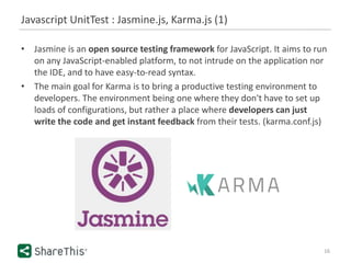 Javascript UnitTest : Jasmine.js, Karma.js (1)
16
• Jasmine is an open source testing framework for JavaScript. It aims to run
on any JavaScript-enabled platform, to not intrude on the application nor
the IDE, and to have easy-to-read syntax.
• The main goal for Karma is to bring a productive testing environment to
developers. The environment being one where they don't have to set up
loads of configurations, but rather a place where developers can just
write the code and get instant feedback from their tests. (karma.conf.js)
 