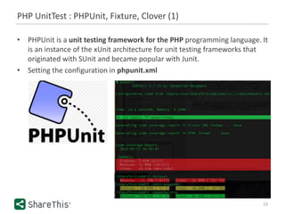 PHP UnitTest : PHPUnit, Fixture, Clover (1)
19
• PHPUnit is a unit testing framework for the PHP programming language. It
is an instance of the xUnit architecture for unit testing frameworks that
originated with SUnit and became popular with Junit.
• Setting the configuration in phpunit.xml
 