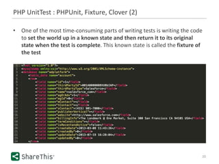 PHP UnitTest : PHPUnit, Fixture, Clover (2)
20
• One of the most time-consuming parts of writing tests is writing the code
to set the world up in a known state and then return it to its original
state when the test is complete. This known state is called the fixture of
the test
 