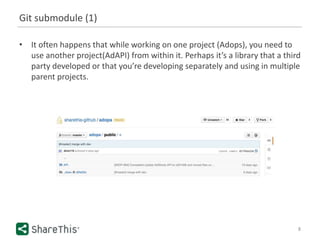 Git submodule (1)
• It often happens that while working on one project (Adops), you need to
use another project(AdAPI) from within it. Perhaps it’s a library that a third
party developed or that you’re developing separately and using in multiple
parent projects.
8
 