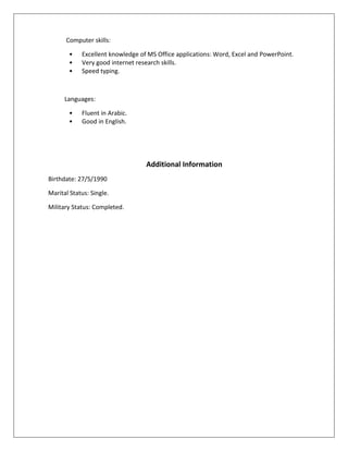 Computer skills:
• Excellent knowledge of MS Office applications: Word, Excel and PowerPoint.
• Very good internet research skills.
• Speed typing.
Languages:
• Fluent in Arabic.
• Good in English.
Additional Information
Birthdate: 27/5/1990
Marital Status: Single.
Military Status: Completed.
 