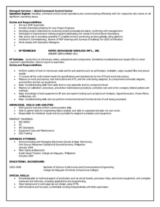 Managed Services – Global Command Control Center
Operations Engineer Handling command control center operations and communicating effectively with the respective site teams on all
significant operating issues.
Duties and Responsibilities:
 Act as a Shift Supervisor
 Provide Orientation/training for new Project Engineer
 Develops project objectives by reviewing project proposals and plans; conferring with management.
 Participate in improvement training programs addressing the needs of Control Room Operations.
 Play active role in providing seamless IT enabled remote monitoring services globally using platform.
 Involved in Commissioning, Review of MEP drawings and Surveys of buildings for LEED certification.
 Work closely with Operation Managers.

 RF TECHNICIAN REMEC BROADBAND WIRELESS INT'L., INC.
JANUARY 2009 toMARCH 2011
RF Technician, production on microwave radios, subsystems and components. Sometimes troubleshoots and repairs ODU to meet
customer's specification. Directs report to supervisor.
Duties and Responsibilities:
 Perform variety of test on microwave radio and its sub-systems such as synthesizer, multiplier, edge coupled filter and power
supply.
 To ensure all the units tested meets the specifications and standard set by the ATS and work instructions.
 Mastery on work procedures, test instructions and ATS, and the units being assigned, its components schematic diagram,
process flow and set-up equipment.
 Basic troubleshooting skills from radio level to sub assembly level to component level.
 Mastery on calibration procedure, preventive maintenance procedure, connector care and ot her company related policies and
trainings.
 Basic knowledge of test equipment in RF and sub-system testing such as Spectrum Analyzer, Signal Generator, Power Meter,
oscilloscope, etc.
 Basic troubleshooting skills and can perform environmental and functional test of unit being processed.
KNOWLEDGE, SKILLS AND ABILITIES
 With good in oral and written communication skills.
 Able to gather data for engineering failure analysis and able to organized and plan my own work.
 Responsible for individual result and accountable for assigned workplace and equipment.
MINIMUM TRAININGS:
 ISO 90001
 5S
 IPC Standards
 Equipment Care and Maintenance
 ESD Training
SEMINARS ATTENDED:
 Interconnecting and Packaging Electronics Circuits & Basic Electronics,
One Source Manpower Solutions & General Services, Philippines
January 2009
 Fiber Optics & Bluetooth
Audio Visual Theater, Colegio de Dagupan, Philippines
October 2007
EDUCATIONAL BACKGROUND:
2002-2008 Bachelor of Science in Electronics and Communications Engineering
Colegio de Dagupan (Formerly Computronix College)
SPECIAL SKILLS:
 Knowledgeable on technical aspect of production such as circuit boards, processor chips, electronics equipment, and computer
hardware and software, including applications and programming.
 Have background in web page lay-out design using HTML
 Self-motivated and focused; comfortable working independently with little supervision.
 