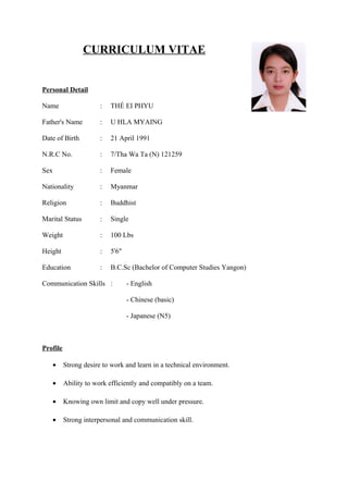 CURRICULUM VITAE
Personal Detail
Name : THÉ EI PHYU
Father's Name : U HLA MYAING
Date of Birth : 21 April 1991
N.R.C No. : 7/Tha Wa Ta (N) 121259
Sex : Female
Nationality : Myanmar
Religion : Buddhist
Marital Status : Single
Weight : 100 Lbs
Height : 5'6"
Education : B.C.Sc (Bachelor of Computer Studies Yangon)
Communication Skills : - English
- Chinese (basic)
- Japanese (N5)
Profile
• Strong desire to work and learn in a technical environment.
• Ability to work efficiently and compatibly on a team.
• Knowing own limit and copy well under pressure.
• Strong interpersonal and communication skill.
 