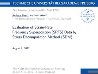 Andreas Hess1 and Nuri Aksel2
1 TU Bergakademie Freiberg, 2 Universität Bayreuth
Evaluation of Strain-Rate
Frequency Superposition (SRFS) Data by
Stress Decomposition Method (SDM)
August 6, 2012
The XVIth International Congress on Rheology
August 5-10, 2012 – Lisbon, Portugal
 