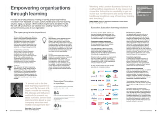 Executive Education
in numbers
Our Executive Education customised
solutions have been ranked
#4in the world by the Financial Times 2015
We’ve delivered our custom
programmes in
40+countries
32	 33
“Working with London Business School is a
really positive experience. A key reason we
chose the School is its capability to get us
out of our comfort zone and away from the
traditional academic way of learning, training
and teaching.”
Thierry Bonetto, Director of Learning and Development, Groupe Danone
(A customised programme client)
Learn more about
our customised learning
solutions
Email:
clientsolutions@london.edu
Tel:
+44 (0)20 7000 7117
Executive Education learning solutions
Our learning solutions directly address your
business challenges and opportunities: from
growth and performance, to managing change,
to excelling in a shifting competitive landscape.
Our solutions broadly fit into four categories:
Customised company programmes
Commission a completely tailored solution
for your organisation, that can be delivered
worldwide and to multiple cohorts.
From initial diagnosis to tailoring and impact
measurement, our learning and development
teams work to design, develop and deliver
solutions that meet the challenges of organisations
in a continually changing global world.
We partner with you to deliver your organisation’s
long-term strategic objectives, whether you
wish to improve strategy execution, accelerate
management innovation, handle organisational
change or prepare for growth.
To date, we have worked with over 120,000
executives for companies including:
Flexible learning solutions
Our specialist team can work with you to
ensure that the investment you make in
our open programme portfolio also directly
supports the strategic goals for your people
and the organisation. We consult with you to
determine the most appropriate portfolio of
open programmes to help you achieve your
objectives. Through competency mapping,
we link your business strategies to distinct
employee capabilities and then to the most
effective programmes. We can build additional
elements to your programme, such as individual
coaching or tutoring, tailored pre-work and
post-programme assessments. This ensures
maximum impact for your organisation.
Consortium programmes
A shared learning experience achieves in-
depth insights by bringing together small
groups of participants from a number of
different organisations. Participants benefit
from exposure to a range of different sectors,
cultures and new ways of working.
Open enrolment programmes
Delivered on our London campus, our portfolio
of 30+ short programmes can meet your
development needs and address your key
business priorities. Our programmes cover
Flagship, Leadership, Strategy, HR, Marketing
and Finance. We inspire your people with new
perspectives, insights and behaviours.
This is a global classroom experience, with
participants from over 130 countries who learn,
network and exchange best practice with each
other.
Innovative design for lasting impact
We start by researching your organisation so
we understand precisely where change will be
most valuable. We devise challenging learning
journeys to stimulate innovative thinking and
courageous behaviours. Our acclaimed faculty
and guest speakers have the intellectual rigour
and real-world experience to deliver ground-
breaking insights and skills which propel your
business culture to a new level.
www.london.edu/execed
Empowering organisations
through learning
For large and small businesses, investing in learning and development has
never been more important. Our open, custom, flexible and consortium learning
solutions equip your people with the skills to inspire teams and deliver results.
We work with you to ensure our solutions have a lasting impact on the culture
and commercial success of your organisation
The open programme experience
Our open enrolment programmes offer your
people a highly practical learning experience,
global perspectives and the latest business
thinking across a broad range of subject
areas. Below we explore an example of
how our open enrolment programmes have
supported individuals in Søren Jensen with
leadership and change management skills.
A collaborative partnership
Søren Jensen is a Danish engineering
company with a reputation for rigour,
excellence and innovation. Quality has
brought success, and success has brought
growth. This sustained success and
accelerated growth have also brought
challenges. For solutions the company
has benefited from the open programmes
provided by London Business School.
Challenge
After taking over his family’s engineering
business in 2013, Frank Jensen brought in
change agent Niels Lilleør to take charge
of quality control. This included developing
a new project management structure and
influencing cultural change. In essence, the
company needed to run a more efficient and
collaborative internal model to drive future
success.
Solution
After attending London Business School’s
open enrolment programme – Leading
Change – Niels returned to Søren Jensen
with a wealth of ideas and tools for managing
structural change. To ensure his new middle
management team also had the right skills to
help implement the changes and lead the rest
of the company, Niels worked with us to tailor
the Essentials of Leadership programme to
their needs and new responsibilities.
Results
Our programmes helped Søren Jensen
embark on a successful process of profound
organisational change – opening up
communications, empowering managers
and engineers to make decisions, and
encouraging new ways of thinking across
the business. A long-term partnership with
London Business School ensures Søren
Jensen continues to be an inspiring place
to work and that success is driven from the
inside.
“It turned out to be the
best learning experience I
ever had. By the end of it,
I had a model for running
the change and influence
methods to present my
ideas to Frank Jensen and
convince him about a new
company structure and
middle management tier.”
Niels Lilleør, Project Manager,
Søren Jensen Rådgivende
	 www.london.edu/execed
For full details of programme dates and fees see page 34
 