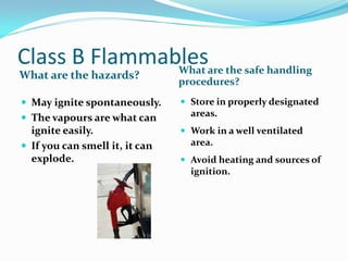 Class B Flammables
What are the hazards? What are the safe handling
procedures?
 May ignite spontaneously.
 The vapours are what can
ignite easily.
 If you can smell it, it can
explode.
 Store in properly designated
areas.
 Work in a well ventilated
area.
 Avoid heating and sources of
ignition.
 