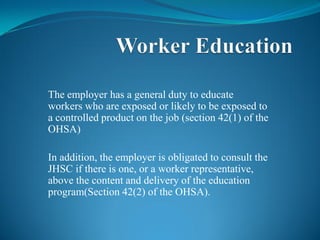 The employer has a general duty to educate
workers who are exposed or likely to be exposed to
a controlled product on the job (section 42(1) of the
OHSA)
In addition, the employer is obligated to consult the
JHSC if there is one, or a worker representative,
above the content and delivery of the education
program(Section 42(2) of the OHSA).
 