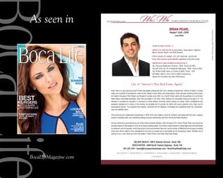 As seen in
BocaLifeMagazine.com
Special advertising section Special advertising section in Boca raton Luxury reaL estateWho’s Who
southFlorida’sfinestrealestateagents
Realtor®,
CIAS, CDPE
Lang Realty
Brian Pearl is a top-producing South Florida real estate professional with over a decade of experience, millions of dollars in closed
sales, and hundreds of transactions under his belt. Based in Boca Raton and Delray Beach, Brian has been assisting home buyers
and sellers throughout Palm Beach and Broward Counties since 2004. As a South Florida native and the grandson of a prominent
Miami Beach real estate developer, Brian has real estate in his blood. Brian received his real estate license at the age of 21, but
decided to complete his education in business at Florida Atlantic University before starting his career. Brian’s professional and
academic background is unique in this industry and enables him to provide his clients with sound guidance and a high level of
personalized service. “His expertise and integrity, combined with his diligence, knowledge and negotiating skills are unmatched,”
says one satisfied client.
Since becoming an independent businessman in 2004, Brian has created a name for himself in real estate with hard work, integrity,
superior marketing skills, and maintaining lasting business relationships with both Clients and fellow Realtors.
He has continued to grow becoming one of the most successful Realtors under the age of 40 in South Florida. Brian truly enjoys the
business aspect of real estate as much as he enjoys helping people. He strives to keep abreast of cutting edge tools and technology
to implement into his business, which has proven to be more important than ever, as the number of Millennial home buyers increases
every year. Brian’s talent is only outweighed by his drive to succeed and is exemplified by his tremendous career. Whether you’re
looking to buy or sell, when you think real estate in South Florida, think Brian Pearl Real Estate.
One of “America’s Best Real Estate Agents”
561.245.1541 • brian@brianpearlrealestate.com • BrianPearlRealEstate.com
Boca Raton • 4400 north Federal Highway • Suite 100
DElRay BEacH • 900 E atlantic avenue • Suite 16B
BRian PEaRl
Years in real estate: 11
areas You specialize in: Boca raton, Delray Beach, Highland
Beach, Boynton Beach, and north Broward
price range of Homes You list: $200,000 - $3,000,000
every client receives my full attention regardless of the price range.
awarDs/accomplisHments/creDentials:
top thousand realtors® in america - real trends and wsJ
top Half of the top 1% of realtors® nationwide - real trends & wsJ
top 36 real estate teams in florida by real trends - 2014
$30 million solD in 2013 (196 closeD transactions)
awards for consistent top sales performance
BOCA RATON • DELRAY BEACH • GULFSTREAM • OCEAN RIDGE • MANALAPAN • HIGHLAND BEACH
LANG REALTY
Boca Life
SUMMER 2015
Vol. 15/Number 6
A Gulfstream Media Group Publication
M N E
LOOKING
BACK
ThE
SUMMER
ISSUE
TALES fROM
hURRICANES
pASTLocAL SuMMer
eScAPeS
STAYCATIONS
15 Culinary
MasterpieCes
burGerS
beSt
pLUS:
An interview
with JACK
And BARBARA
NICKLAUS
 