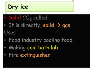 Dry ice
• Solid CO2 called.
• It is directly, solid  gas
Uses-
• Food industry cooling food.
• Making cool bath lab.
• Fire extinguisher.
 
