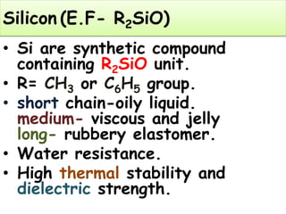 Silicon (E.F- R2SiO)
• Si are synthetic compound
containing R2SiO unit.
• R= CH3 or C6H5 group.
• short chain-oily liquid.
medium- viscous and jelly
long- rubbery elastomer.
• Water resistance.
• High thermal stability and
dielectric strength.
 
