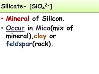 Silicate- [SiO4
2-]
• Mineral of Silicon.
• Occur in Mica(mix of
mineral),clay or
feldspar(rock).
 