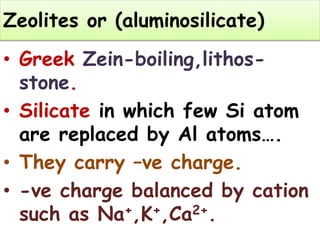 Zeolites or (aluminosilicate)
• Greek Zein-boiling,lithos-
stone.
• Silicate in which few Si atom
are replaced by Al atoms….
• They carry –ve charge.
• -ve charge balanced by cation
such as Na+,K+,Ca2+.
 
