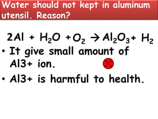 Water should not kept in aluminum
utensil. Reason?
• It give small amount of
Al3+ ion.
• Al3+ is harmful to health.
Al + H2O +O2  Al2O32 + H2
 