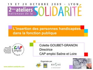 Colette GOUBET-GRANON Directrice CAP emploi Saône et Loire www.ateliers-solidarite.com Organisés par  L’insertion des personnes handicapées dans la fonction publique Votre logo 
