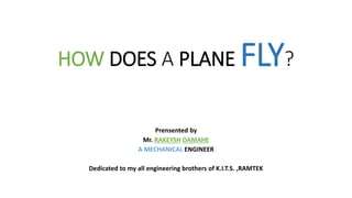 HOW DOES A PLANE FLY?
Prensented by
Mr. RAKEYSH DAMAHE
A MECHANICAL ENGINEER
Dedicated to my all engineering brothers of K.I.T.S. ,RAMTEK
 