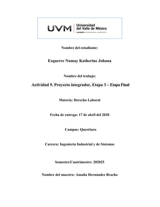 Nombre del estudiante:
Esquerre Namay Katherine Johana
Nombre del trabajo:
Actividad 9. Proyecto integrador, Etapa 3 – Etapa Final
Materia: Derecho Laboral
Fecha de entrega: 17 de abril del 2020
Campus: Querétaro
Carrera: Ingeniería Industrial y de Sistemas
Semestre/Cuatrimestre: 202025
Nombre del maestro: Amalia Hernández Bracho
 