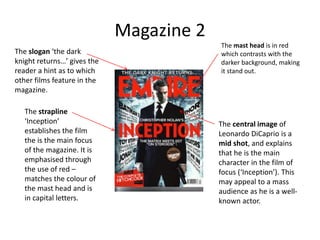 Magazine 2
The mast head is in red
which contrasts with the
darker background, making
it stand out.
The slogan ‘the dark
knight returns…’ gives the
reader a hint as to which
other films feature in the
magazine.
The strapline
‘Inception’
establishes the film
the is the main focus
of the magazine. It is
emphasised through
the use of red –
matches the colour of
the mast head and is
in capital letters.
The central image of
Leonardo DiCaprio is a
mid shot, and explains
that he is the main
character in the film of
focus (‘Inception’). This
may appeal to a mass
audience as he is a well-
known actor.
 