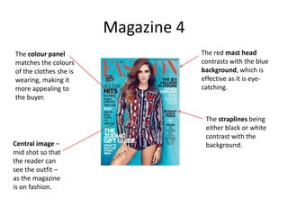 Magazine 4
The red mast head
contrasts with the blue
background, which is
effective as it is eye-
catching.
The straplines being
either black or white
contrast with the
background.
The colour panel
matches the colours
of the clothes she is
wearing, making it
more appealing to
the buyer.
Central image –
mid shot so that
the reader can
see the outfit –
as the magazine
is on fashion.
 