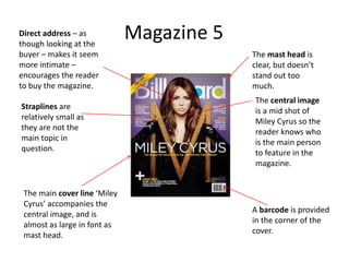 Magazine 5
A barcode is provided
in the corner of the
cover.
The central image
is a mid shot of
Miley Cyrus so the
reader knows who
is the main person
to feature in the
magazine.
The main cover line ‘Miley
Cyrus’ accompanies the
central image, and is
almost as large in font as
mast head.
Straplines are
relatively small as
they are not the
main topic in
question.
The mast head is
clear, but doesn’t
stand out too
much.
Direct address – as
though looking at the
buyer – makes it seem
more intimate –
encourages the reader
to buy the magazine.
 