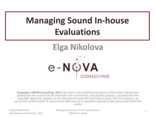 Managing Sound In-house
                   Evaluations
                                  Elga Nikolova



     Copyright e-NOVA Consulting, 2012.This work is the intellectual property of the author. Permissions
      granted for this material to be shared for non-commercial, educational purposes, provided that this
      copyright statement appears on the reproduced materials and notice is given that the copying is by
    permission of the author. To disseminate otherwise or to republish requires written permission from the
                                                     author
OCASI Professional                   Managing Sound In-house Evaluations e-
                                                                                                              1
Development Conference, 2012                   NOVA Consulting
 