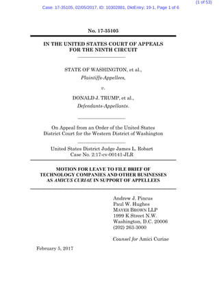 No. 17-35105
IN THE UNITED STATES COURT OF APPEALS
FOR THE NINTH CIRCUIT
STATE OF WASHINGTON, et al.,
Plaintiffs-Appellees,
v.
DONALD J. TRUMP, et al.,
Defendants-Appellants.
On Appeal from an Order of the United States
District Court for the Western District of Washington
United States District Judge James L. Robart
Case No. 2:17-cv-00141-JLR
MOTION FOR LEAVE TO FILE BRIEF OF
TECHNOLOGY COMPANIES AND OTHER BUSINESSES
AS AMICUS CURIAE IN SUPPORT OF APPELLEES
February 5, 2017
Andrew J. Pincus
Paul W. Hughes
MAYER BROWN LLP
1999 K Street N.W.
Washington, D.C. 20006
(202) 263-3000
Counsel for Amici Curiae
Case: 17-35105, 02/05/2017, ID: 10302881, DktEntry: 19-1, Page 1 of 6
(1 of 53)
 