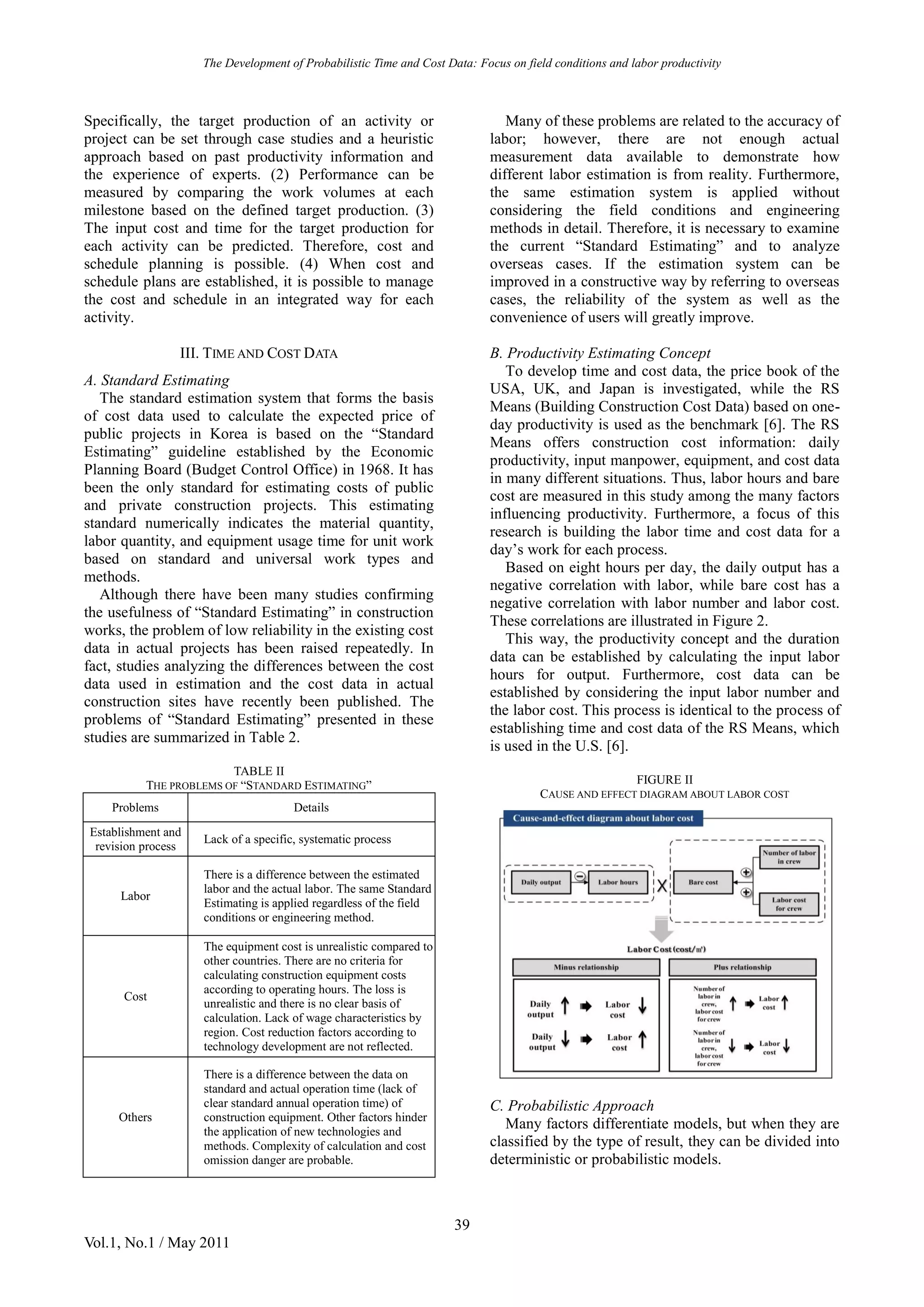 The Development of Probabilistic Time and Cost Data: Focus on field conditions and labor productivity
39
Vol.1, No.1 / May 2011
Specifically, the target production of an activity or
project can be set through case studies and a heuristic
approach based on past productivity information and
the experience of experts. (2) Performance can be
measured by comparing the work volumes at each
milestone based on the defined target production. (3)
The input cost and time for the target production for
each activity can be predicted. Therefore, cost and
schedule planning is possible. (4) When cost and
schedule plans are established, it is possible to manage
the cost and schedule in an integrated way for each
activity.
III. TIME AND COST DATA
A. Standard Estimating
The standard estimation system that forms the basis
of cost data used to calculate the expected price of
public projects in Korea is based on the “Standard
Estimating” guideline established by the Economic
Planning Board (Budget Control Office) in 1968. It has
been the only standard for estimating costs of public
and private construction projects. This estimating
standard numerically indicates the material quantity,
labor quantity, and equipment usage time for unit work
based on standard and universal work types and
methods.
Although there have been many studies confirming
the usefulness of “Standard Estimating” in construction
works, the problem of low reliability in the existing cost
data in actual projects has been raised repeatedly. In
fact, studies analyzing the differences between the cost
data used in estimation and the cost data in actual
construction sites have recently been published. The
problems of “Standard Estimating” presented in these
studies are summarized in Table 2.
TABLE II
THE PROBLEMS OF “STANDARD ESTIMATING”
Problems Details
Establishment and
revision process
Lack of a specific, systematic process
Labor
There is a difference between the estimated
labor and the actual labor. The same Standard
Estimating is applied regardless of the field
conditions or engineering method.
Cost
The equipment cost is unrealistic compared to
other countries. There are no criteria for
calculating construction equipment costs
according to operating hours. The loss is
unrealistic and there is no clear basis of
calculation. Lack of wage characteristics by
region. Cost reduction factors according to
technology development are not reflected.
Others
There is a difference between the data on
standard and actual operation time (lack of
clear standard annual operation time) of
construction equipment. Other factors hinder
the application of new technologies and
methods. Complexity of calculation and cost
omission danger are probable.
Many of these problems are related to the accuracy of
labor; however, there are not enough actual
measurement data available to demonstrate how
different labor estimation is from reality. Furthermore,
the same estimation system is applied without
considering the field conditions and engineering
methods in detail. Therefore, it is necessary to examine
the current “Standard Estimating” and to analyze
overseas cases. If the estimation system can be
improved in a constructive way by referring to overseas
cases, the reliability of the system as well as the
convenience of users will greatly improve.
B. Productivity Estimating Concept
To develop time and cost data, the price book of the
USA, UK, and Japan is investigated, while the RS
Means (Building Construction Cost Data) based on one-
day productivity is used as the benchmark [6]. The RS
Means offers construction cost information: daily
productivity, input manpower, equipment, and cost data
in many different situations. Thus, labor hours and bare
cost are measured in this study among the many factors
influencing productivity. Furthermore, a focus of this
research is building the labor time and cost data for a
day’s work for each process.
Based on eight hours per day, the daily output has a
negative correlation with labor, while bare cost has a
negative correlation with labor number and labor cost.
These correlations are illustrated in Figure 2.
This way, the productivity concept and the duration
data can be established by calculating the input labor
hours for output. Furthermore, cost data can be
established by considering the input labor number and
the labor cost. This process is identical to the process of
establishing time and cost data of the RS Means, which
is used in the U.S. [6].
FIGURE II
CAUSE AND EFFECT DIAGRAM ABOUT LABOR COST
C. Probabilistic Approach
Many factors differentiate models, but when they are
classified by the type of result, they can be divided into
deterministic or probabilistic models.
 