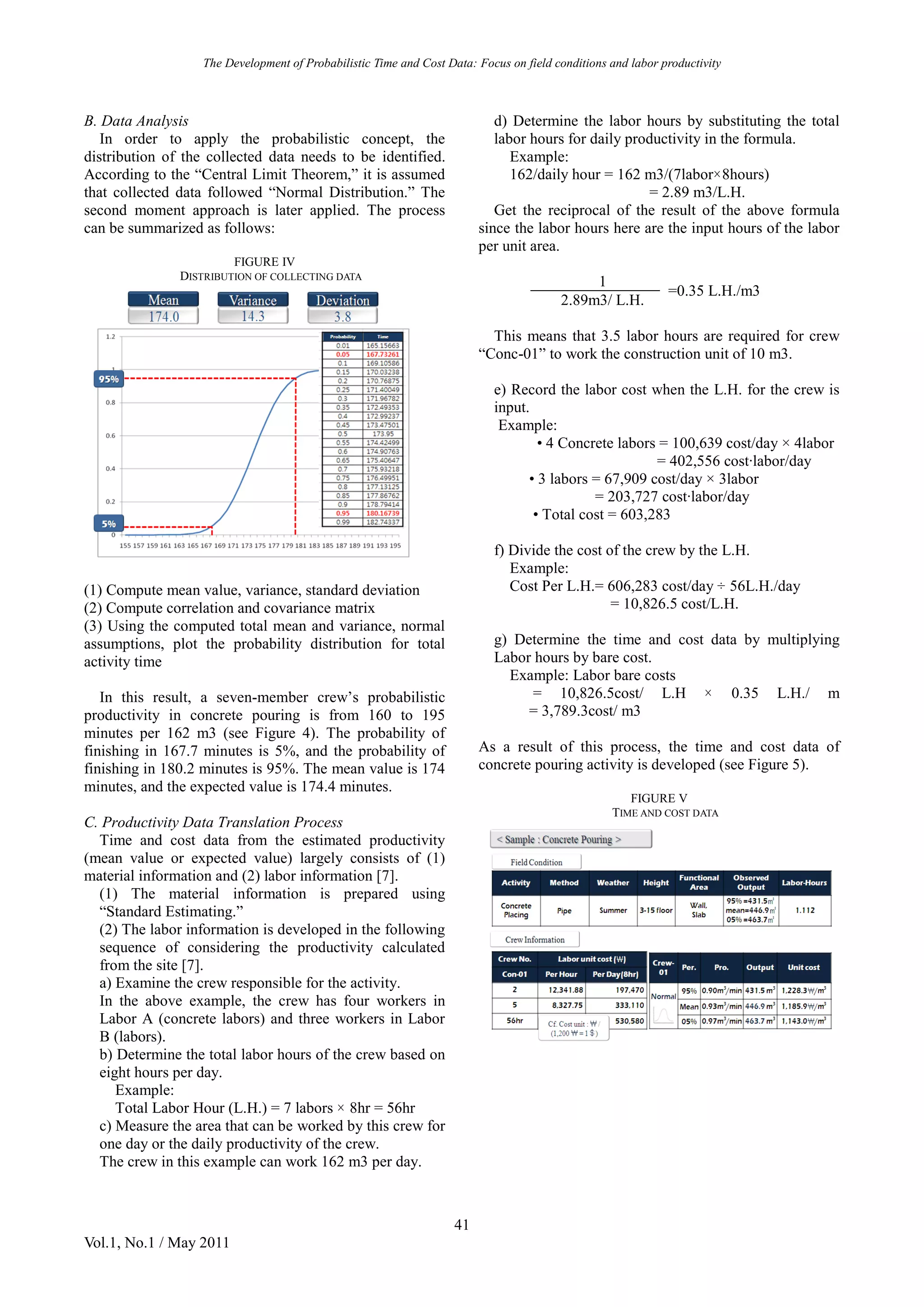 The Development of Probabilistic Time and Cost Data: Focus on field conditions and labor productivity
41
Vol.1, No.1 / May 2011
B. Data Analysis
In order to apply the probabilistic concept, the
distribution of the collected data needs to be identified.
According to the “Central Limit Theorem,” it is assumed
that collected data followed “Normal Distribution.” The
second moment approach is later applied. The process
can be summarized as follows:
FIGURE IV
DISTRIBUTION OF COLLECTING DATA
(1) Compute mean value, variance, standard deviation
(2) Compute correlation and covariance matrix
(3) Using the computed total mean and variance, normal
assumptions, plot the probability distribution for total
activity time
In this result, a seven-member crew’s probabilistic
productivity in concrete pouring is from 160 to 195
minutes per 162 m3 (see Figure 4). The probability of
finishing in 167.7 minutes is 5%, and the probability of
finishing in 180.2 minutes is 95%. The mean value is 174
minutes, and the expected value is 174.4 minutes.
C. Productivity Data Translation Process
Time and cost data from the estimated productivity
(mean value or expected value) largely consists of (1)
material information and (2) labor information [7].
(1) The material information is prepared using
“Standard Estimating.”
(2) The labor information is developed in the following
sequence of considering the productivity calculated
from the site [7].
a) Examine the crew responsible for the activity.
In the above example, the crew has four workers in
Labor A (concrete labors) and three workers in Labor
B (labors).
b) Determine the total labor hours of the crew based on
eight hours per day.
Example:
Total Labor Hour (L.H.) = 7 labors × 8hr = 56hr
c) Measure the area that can be worked by this crew for
one day or the daily productivity of the crew.
The crew in this example can work 162 m3 per day.
d) Determine the labor hours by substituting the total
labor hours for daily productivity in the formula.
Example:
162/daily hour = 162 m3/(7labor×8hours)
= 2.89 m3/L.H.
Get the reciprocal of the result of the above formula
since the labor hours here are the input hours of the labor
per unit area.
1
=0.35 L.H./m3
2.89m3/ L.H.
This means that 3.5 labor hours are required for crew
“Conc-01” to work the construction unit of 10 m3.
e) Record the labor cost when the L.H. for the crew is
input.
Example:
• 4 Concrete labors = 100,639 cost/day × 4labor
= 402,556 cost∙labor/day
• 3 labors = 67,909 cost/day × 3labor
= 203,727 cost∙labor/day
• Total cost = 603,283
f) Divide the cost of the crew by the L.H.
Example:
Cost Per L.H.= 606,283 cost/day ÷ 56L.H./day
= 10,826.5 cost/L.H.
g) Determine the time and cost data by multiplying
Labor hours by bare cost.
Example: Labor bare costs
= 10,826.5cost/ L.H × 0.35 L.H./ m
= 3,789.3cost/ m3
As a result of this process, the time and cost data of
concrete pouring activity is developed (see Figure 5).
FIGURE V
TIME AND COST DATA
 