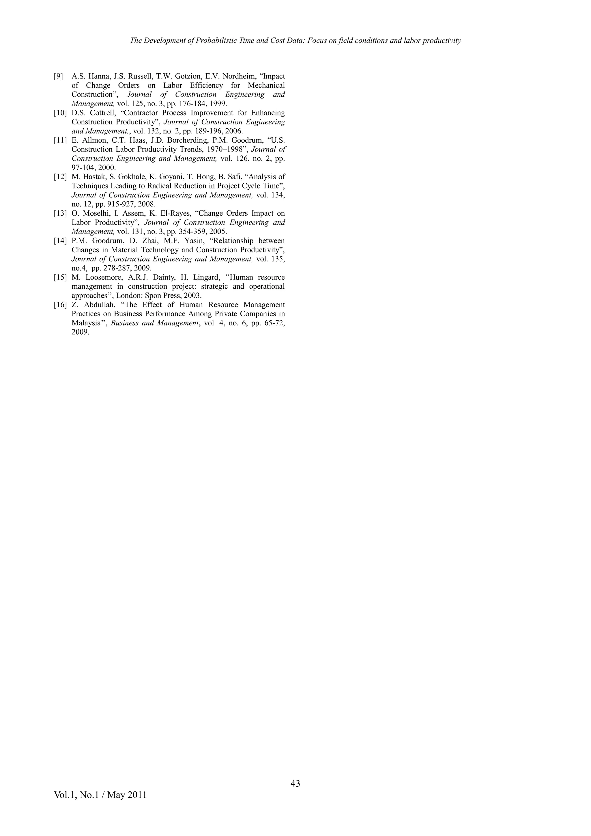 The Development of Probabilistic Time and Cost Data: Focus on field conditions and labor productivity
43
Vol.1, No.1 / May 2011
[9] A.S. Hanna, J.S. Russell, T.W. Gotzion, E.V. Nordheim, “Impact
of Change Orders on Labor Efficiency for Mechanical
Construction”, Journal of Construction Engineering and
Management, vol. 125, no. 3, pp. 176-184, 1999.
[10] D.S. Cottrell, “Contractor Process Improvement for Enhancing
Construction Productivity”, Journal of Construction Engineering
and Management,, vol. 132, no. 2, pp. 189-196, 2006.
[11] E. Allmon, C.T. Haas, J.D. Borcherding, P.M. Goodrum, “U.S.
Construction Labor Productivity Trends, 1970–1998”, Journal of
Construction Engineering and Management, vol. 126, no. 2, pp.
97-104, 2000.
[12] M. Hastak, S. Gokhale, K. Goyani, T. Hong, B. Safi, “Analysis of
Techniques Leading to Radical Reduction in Project Cycle Time”,
Journal of Construction Engineering and Management, vol. 134,
no. 12, pp. 915-927, 2008.
[13] O. Moselhi, I. Assem, K. El-Rayes, “Change Orders Impact on
Labor Productivity”, Journal of Construction Engineering and
Management, vol. 131, no. 3, pp. 354-359, 2005.
[14] P.M. Goodrum, D. Zhai, M.F. Yasin, “Relationship between
Changes in Material Technology and Construction Productivity”,
Journal of Construction Engineering and Management, vol. 135,
no.4, pp. 278-287, 2009.
[15] M. Loosemore, A.R.J. Dainty, H. Lingard, ‘‘Human resource
management in construction project: strategic and operational
approaches’’, London: Spon Press, 2003.
[16] Z. Abdullah, “The Effect of Human Resource Management
Practices on Business Performance Among Private Companies in
Malaysia’’, Business and Management, vol. 4, no. 6, pp. 65-72,
2009.
 