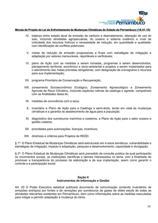 Minuta de Projeto de Lei de Enfrentamento às Mudanças Climáticas do Estado de Pernambuco (18.01.10)

        IV. balanço entre estado atual de emissão de carbono e desmatamento, alteração de uso do
            solo, incluindo atividades agropecuárias, do oceano e sistema oceânico e nível de
            criticidade dos recursos hídricos e necessidade de redução, em quantidade e qualidade,
            com identificação de conflitos potenciais;

        V. metas de redução de emissão progressivas e finais com estratégias de mitigação e
           adaptação por setores mensuráveis, reportáveis e verificáveis;

        VI. plano de Ação com as medidas a serem tomadas, programas a serem desenvolvidos,
            planejamento territorial, econômico e sócio-ambiental e projetos a serem implantados para
            o atendimento das metas previstas obrigatórias, com designação de cronograma e recursos
            para sua implementação;

       VII. programa Prioritário de Conservação e Recuperação;

      VIII. zoneamento Socioeconômico Ecológico, Zoneamento Agroecológico e Zoneamento
            Agrícola de Risco Climático, incluindo espécies nativas da caatinga e agreste, compatíveis
            com as finalidades desta lei;

        IX. medidas de convivência com a seca;

        X. inventário e Plano de Ação para a Caatinga e semi-árido, tendo em vista às mudanças
           climáticas e a garantia do abastecimento de água para a população.

        XI. diagnóstico dos sumidouros marinhos e costeiros, e Plano de Ação para o setor oceano e
            gestão costeira;

       XII. prioridades para autorizações, licenças, incentivos;

      XIII. diretrizes e critérios para Projetos de REDD.

§ 1º. O Plano Estadual de Mudanças Climáticas será estruturado em 4 eixos temáticos: vulnerabilidade e
estratégias de mitigação; impacto e adaptação, pesquisa e desenvolvimento; capacidade e divulgação.

§ 2º. O Plano Estadual de Mudanças Climáticas será precedido de consulta publica da qual participarão
os movimentos sociais, as instituições cientificas e demais interessados no tema, com a finalidade de
promover a transparência do processo de elaboração e de sua implantação, assim como garantir o
controle e a participação social.



                                             Seção II
                               Instrumentos de Informação e Gestão

Art. 20 O Poder Executivo estadual publicará documento de comunicação contendo inventários de
emissões antrópica por fontes e de remoções por sumidouros de gases de efeito estufa de todas as
atividades relevantes existentes em Pernambuco, bem como informações sobre as medidas executadas
para mitigar e permitir adaptação à mudança do clima.


                                                                                                   16
 